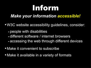 Make your information  accessible! W3C website accessibility guidelines, consider: people with disabilities different software / internet browsers accessing the web through different devices Make it convenient to subscribe Make it available in a variety of formats Inform 