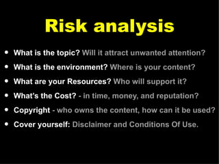 Risk analysis What is the topic?  Will it attract unwanted attention? What is the environment?  Where is your content? What are your Resources?  Who will support it? What’s the Cost?  - in time, money, and reputation? Copyright  - who owns the content, how can it be used? Cover yourself:  Disclaimer and Conditions Of Use. 