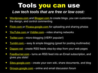 Tools  you can  use Wordpress.com  and  Blogger.com  to create blogs, you can customise the design, and control commenting Flickr.com  or  Picasa.google.com  for uploading and sharing photos YouTube.com  or  Viddler.com  - video sharing networks Twitter.com  - micro-blogging (VERY popular!) Tumblr.com  – easy & simple blogging (great for posting multimedia) Dapper.net  - create RSS feeds step-by-step from your web pages Feedburner.com  - turns an RSS feed into an Email subscription, and gives you stats! Sites.google.com  - create your own wiki, share documents, and blog Groups.google.com  - online and email discussion forum Low tech tools that are free or low cost: 