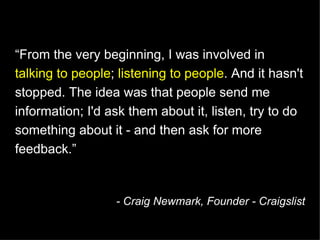 “ From the very beginning, I was involved in  talking to people ;  listening to people . And it hasn't stopped. The idea was that people send me information; I'd ask them about it, listen, try to do something about it - and then ask for more feedback.” - Craig Newmark, Founder - Craigslist 