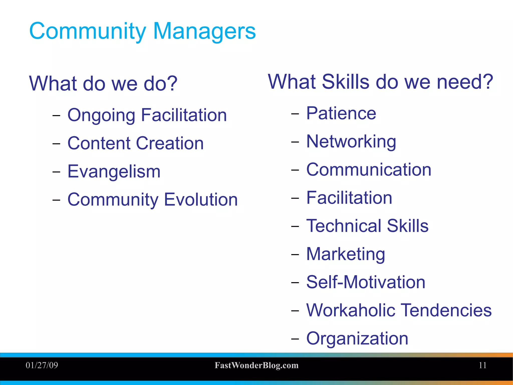 01/27/09 FastWonderBlog.com 11
Community Managers
What do we do?
– Ongoing Facilitation
– Content Creation
– Evangelism
– Community Evolution
What Skills do we need?
– Patience
– Networking
– Communication
– Facilitation
– Technical Skills
– Marketing
– Self-Motivation
– Workaholic Tendencies
– Organization
 