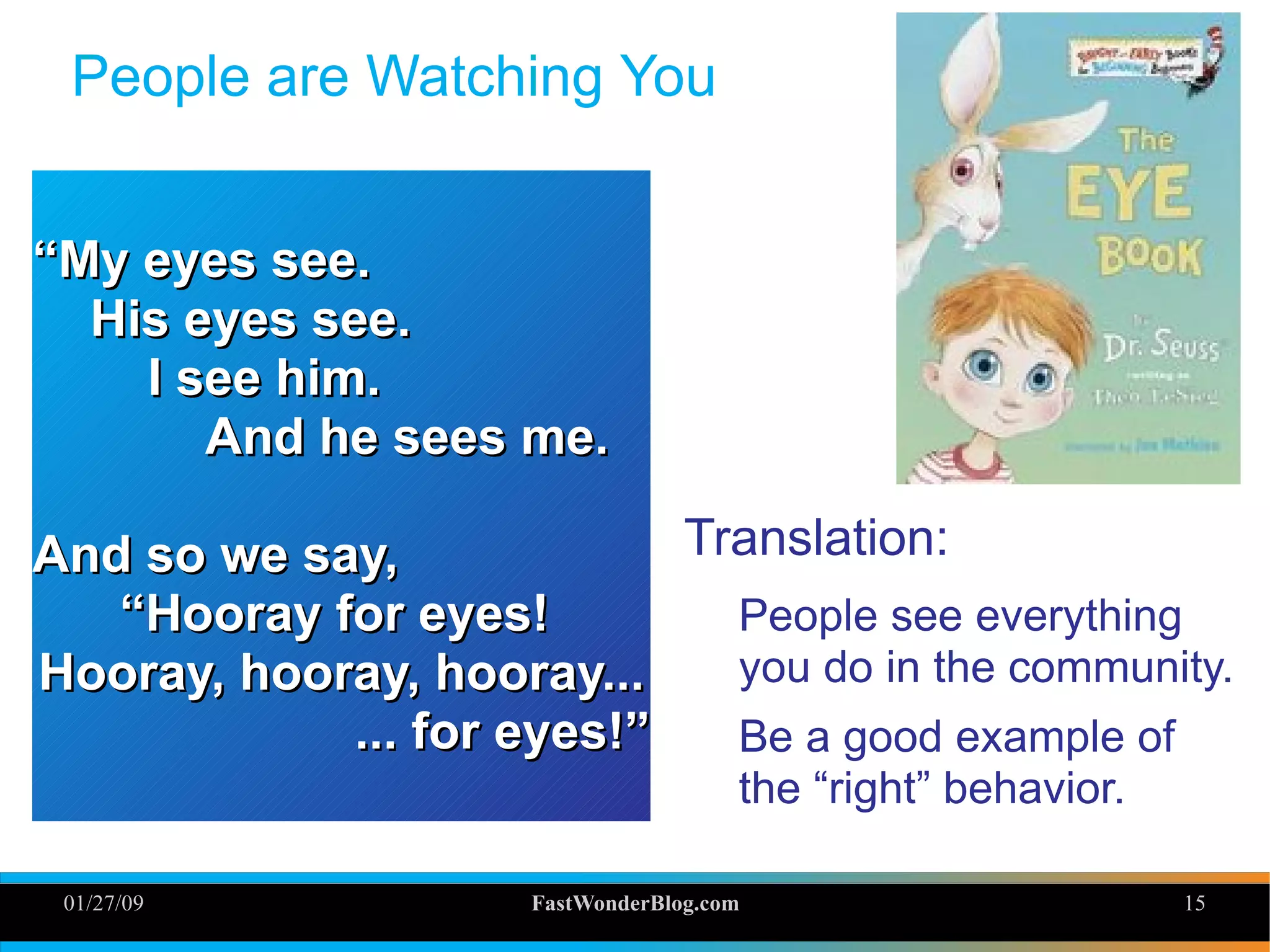 01/27/09 FastWonderBlog.com 15
People are Watching You
Translation:
People see everything
you do in the community.
Be a good example of
the “right” behavior.
““My eyes see.My eyes see.
His eyes see.His eyes see.
I see him.I see him.
And he sees me.And he sees me.
And so we say,And so we say,
““Hooray for eyes!Hooray for eyes!
Hooray, hooray, hooray...Hooray, hooray, hooray...
... for eyes!”... for eyes!”
 