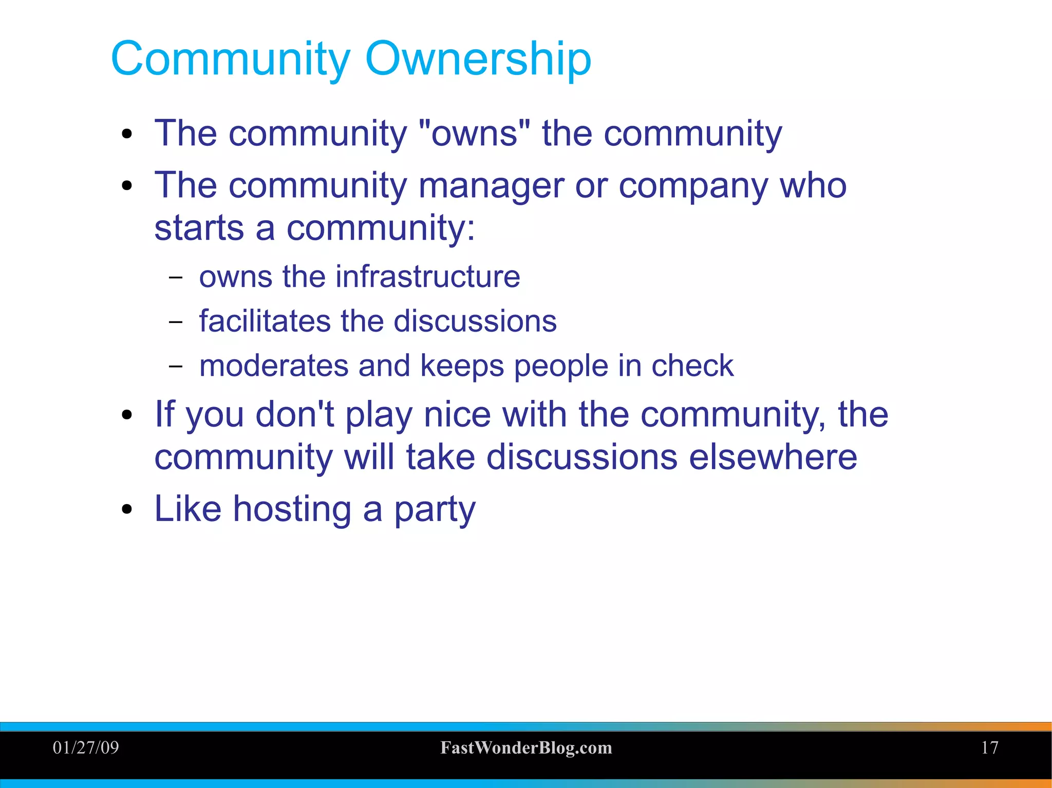 01/27/09 FastWonderBlog.com 17
Community Ownership
● The community "owns" the community
● The community manager or company who
starts a community:
– owns the infrastructure
– facilitates the discussions
– moderates and keeps people in check
● If you don't play nice with the community, the
community will take discussions elsewhere
● Like hosting a party
17
 