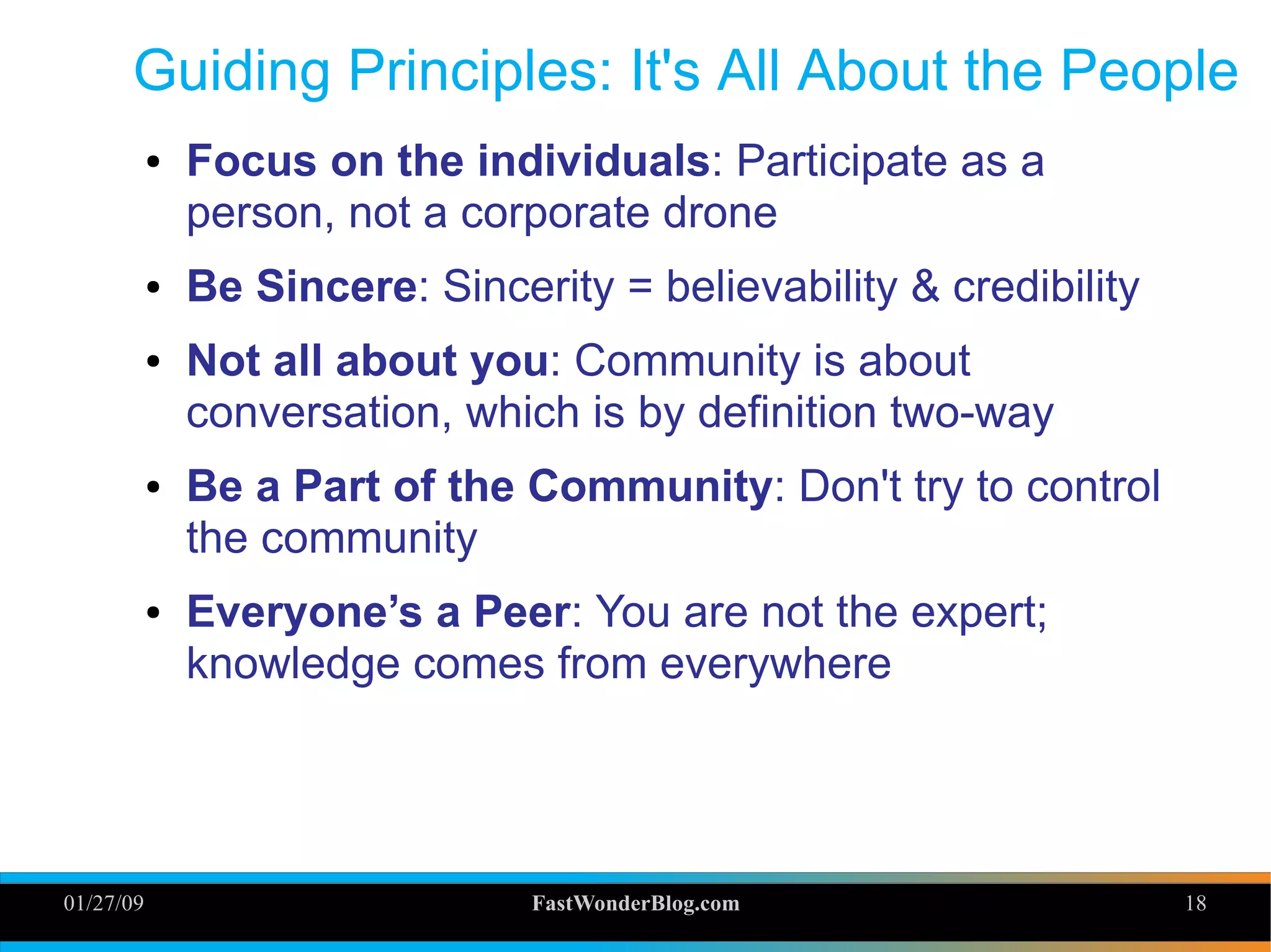01/27/09 FastWonderBlog.com 18
Guiding Principles: It's All About the People
● Focus on the individuals: Participate as a
person, not a corporate drone
● Be Sincere: Sincerity = believability & credibility
● Not all about you: Community is about
conversation, which is by definition two-way
● Be a Part of the Community: Don't try to control
the community
● Everyone’s a Peer: You are not the expert;
knowledge comes from everywhere
18
 