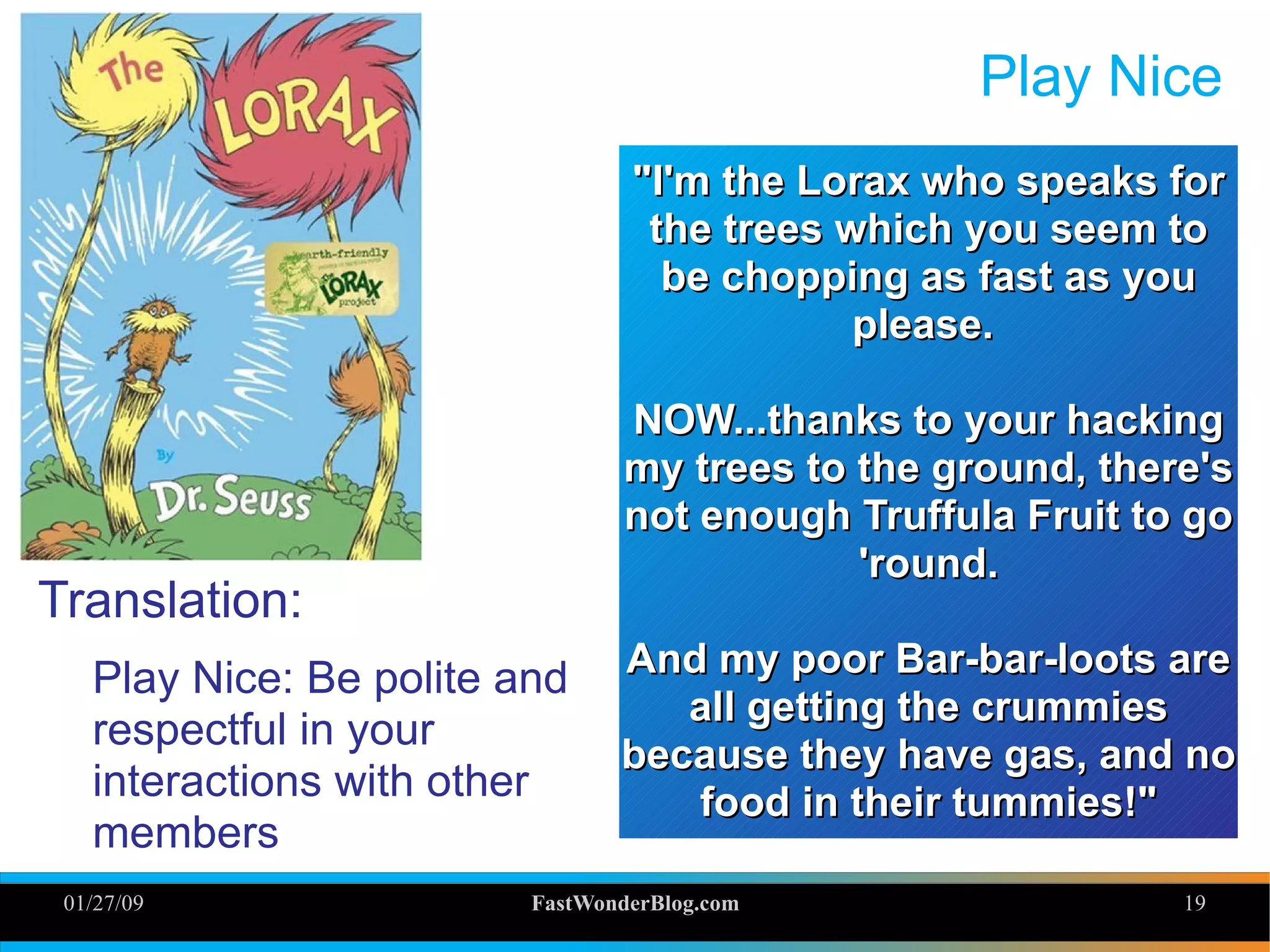 01/27/09 FastWonderBlog.com 19
Play Nice
Translation:
Play Nice: Be polite and
respectful in your
interactions with other
members
"I'm the Lorax who speaks for"I'm the Lorax who speaks for
the trees which you seem tothe trees which you seem to
be chopping as fast as yoube chopping as fast as you
please.please.
NOW...thanks to your hackingNOW...thanks to your hacking
my trees to the ground, there'smy trees to the ground, there's
not enough Truffula Fruit to gonot enough Truffula Fruit to go
'round.'round.
And my poor Bar-bar-loots areAnd my poor Bar-bar-loots are
all getting the crummiesall getting the crummies
because they have gas, and nobecause they have gas, and no
food in their tummies!"food in their tummies!"
 