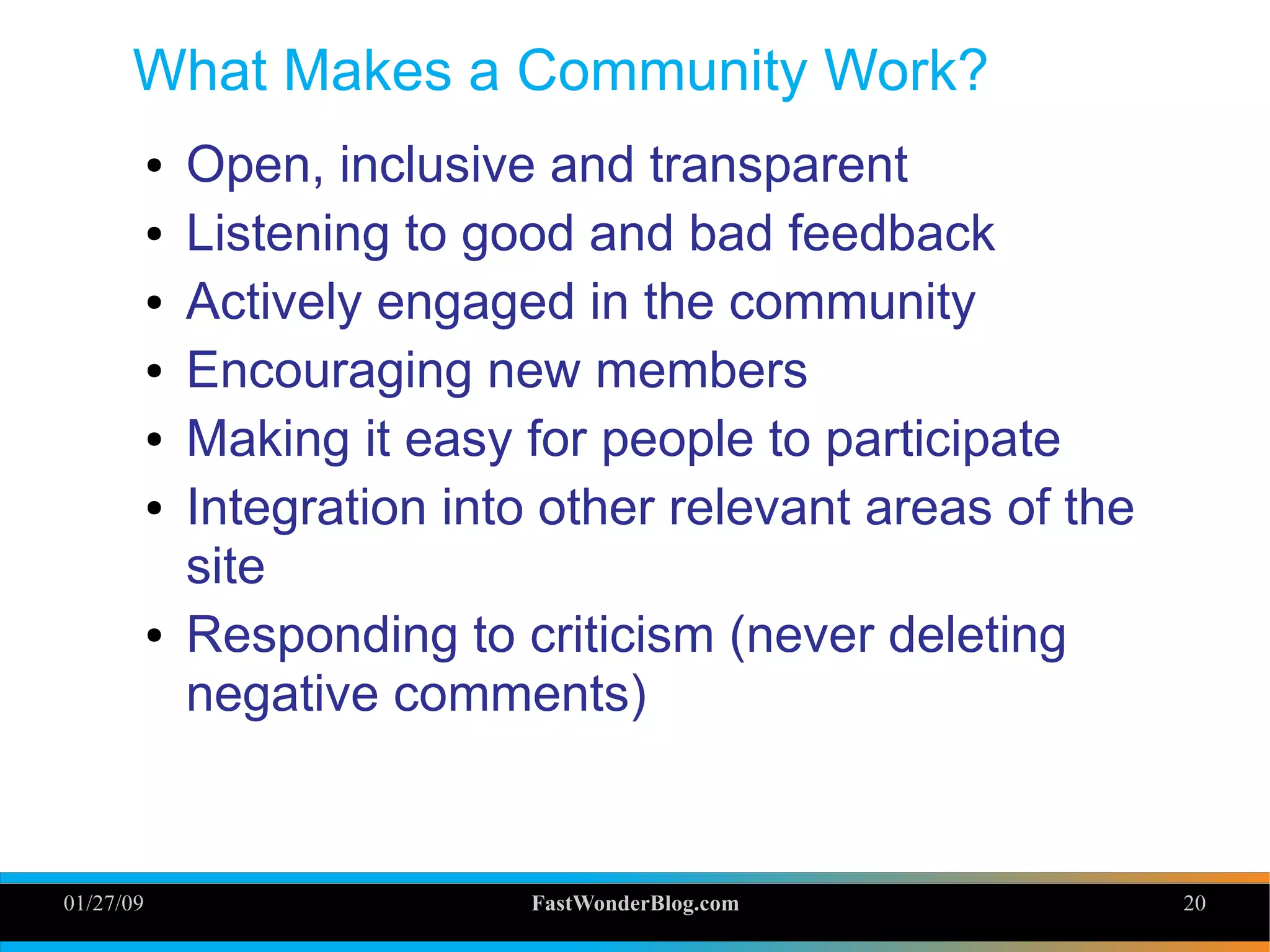 01/27/09 FastWonderBlog.com 20
What Makes a Community Work?
● Open, inclusive and transparent
● Listening to good and bad feedback
● Actively engaged in the community
● Encouraging new members
● Making it easy for people to participate
● Integration into other relevant areas of the
site
● Responding to criticism (never deleting
negative comments)
20
 