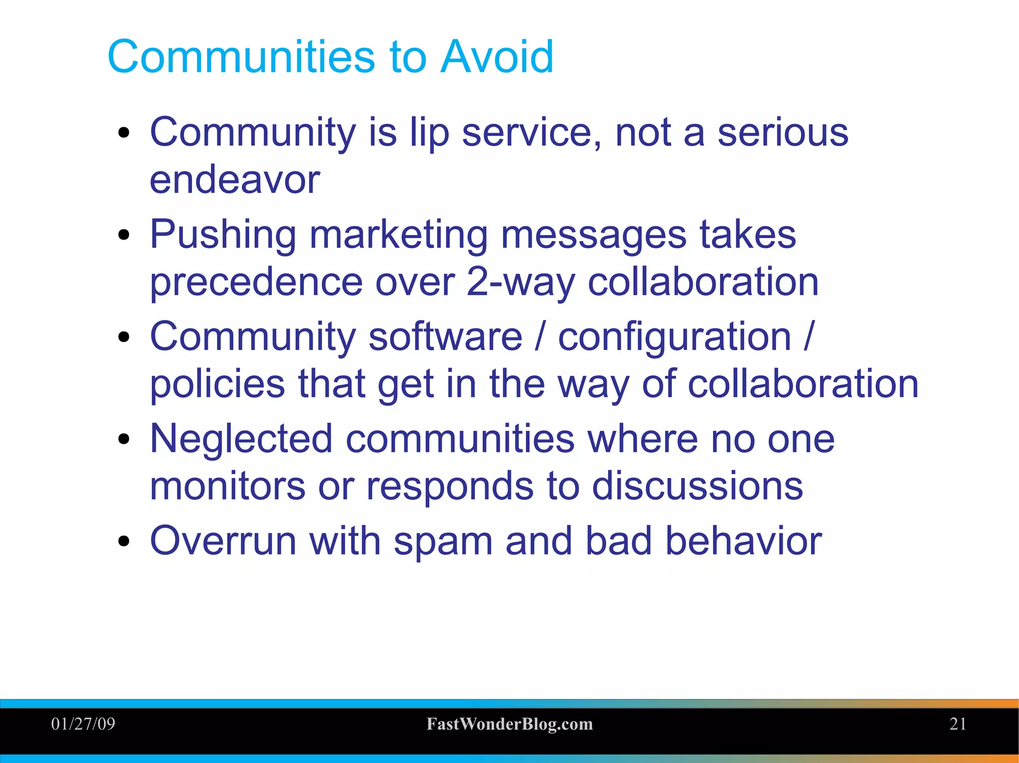 01/27/09 FastWonderBlog.com 21
Communities to Avoid
● Community is lip service, not a serious
endeavor
● Pushing marketing messages takes
precedence over 2-way collaboration
● Community software / configuration /
policies that get in the way of collaboration
● Neglected communities where no one
monitors or responds to discussions
● Overrun with spam and bad behavior
21
 
