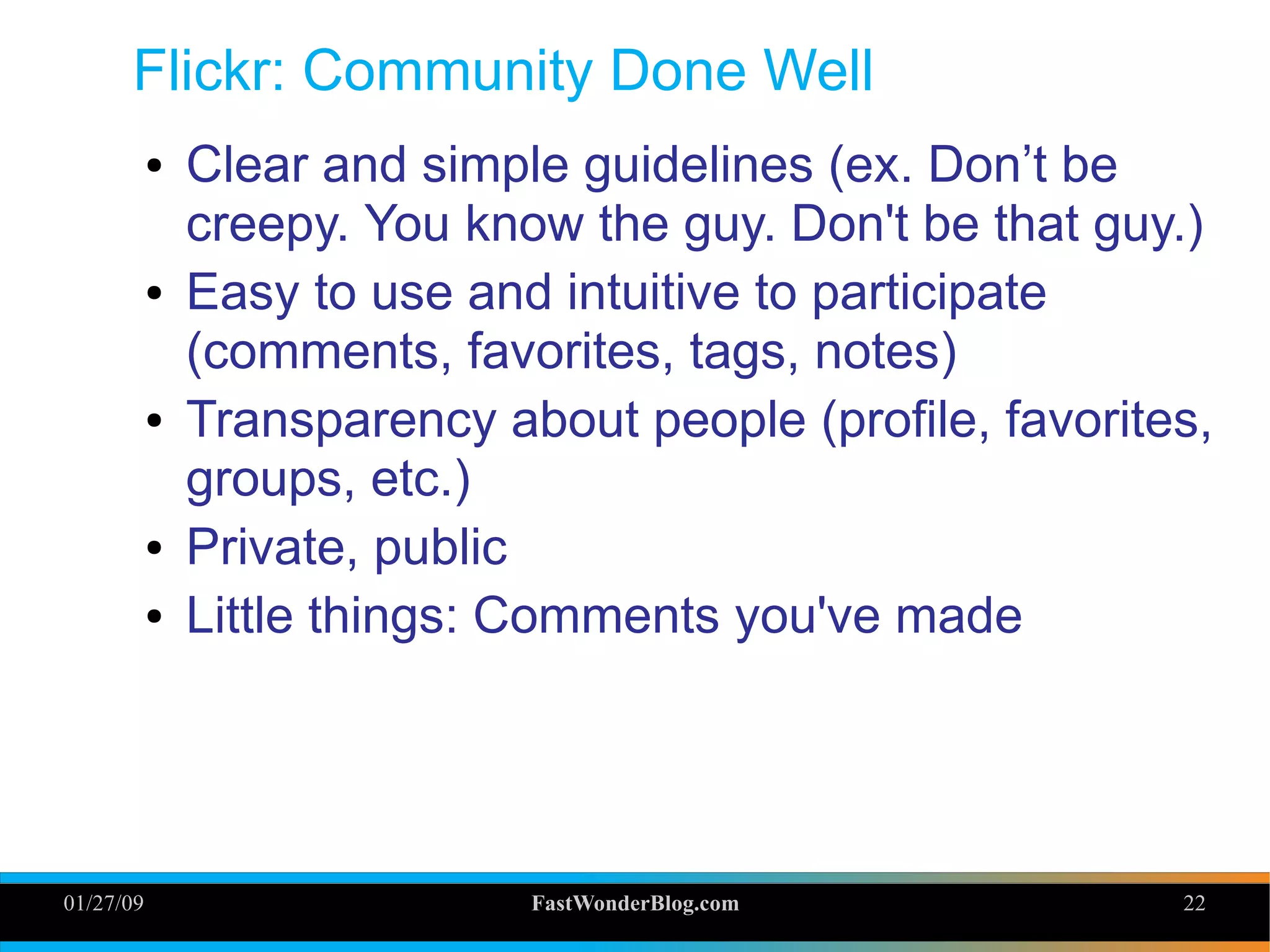 01/27/09 FastWonderBlog.com 22
Flickr: Community Done Well
● Clear and simple guidelines (ex. Don’t be
creepy. You know the guy. Don't be that guy.)
● Easy to use and intuitive to participate
(comments, favorites, tags, notes)
● Transparency about people (profile, favorites,
groups, etc.)
● Private, public
● Little things: Comments you've made
22
 