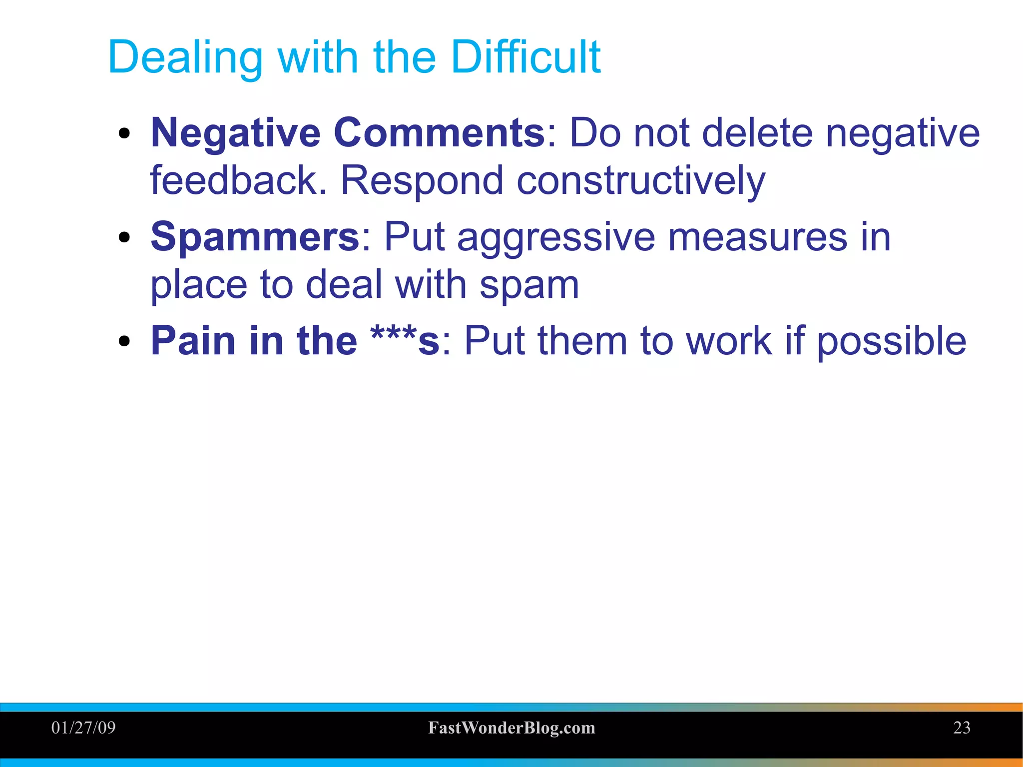 01/27/09 FastWonderBlog.com 23
Dealing with the Difficult
● Negative Comments: Do not delete negative
feedback. Respond constructively
● Spammers: Put aggressive measures in
place to deal with spam
● Pain in the ***s: Put them to work if possible
23
 