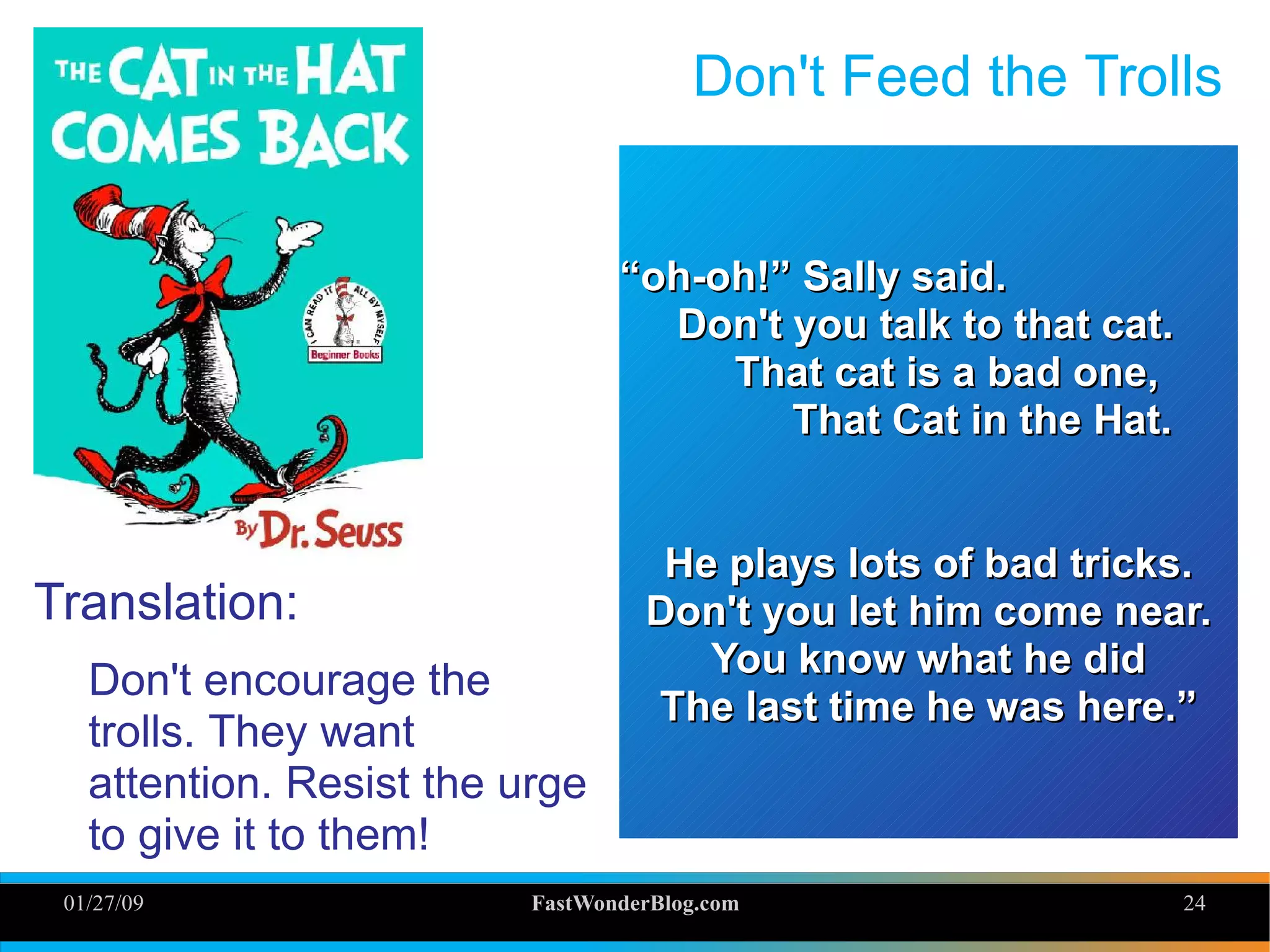 01/27/09 FastWonderBlog.com 24
Don't Feed the Trolls
Translation:
Don't encourage the
trolls. They want
attention. Resist the urge
to give it to them!
““oh-oh!” Sally said.oh-oh!” Sally said.
Don't you talk to that cat.Don't you talk to that cat.
That cat is a bad one,That cat is a bad one,
That Cat in the Hat.That Cat in the Hat.
He plays lots of bad tricks.He plays lots of bad tricks.
Don't you let him come near.Don't you let him come near.
You know what he didYou know what he did
The last time he was here.”The last time he was here.”
 