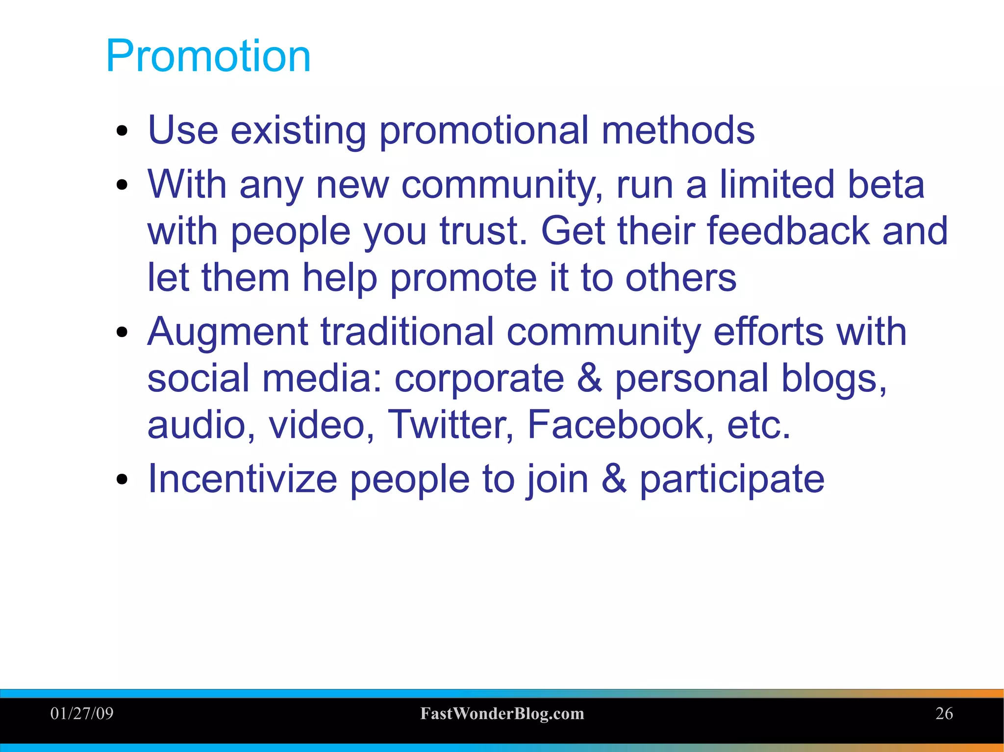 01/27/09 FastWonderBlog.com 26
Promotion
● Use existing promotional methods
● With any new community, run a limited beta
with people you trust. Get their feedback and
let them help promote it to others
● Augment traditional community efforts with
social media: corporate & personal blogs,
audio, video, Twitter, Facebook, etc.
● Incentivize people to join & participate
26
 