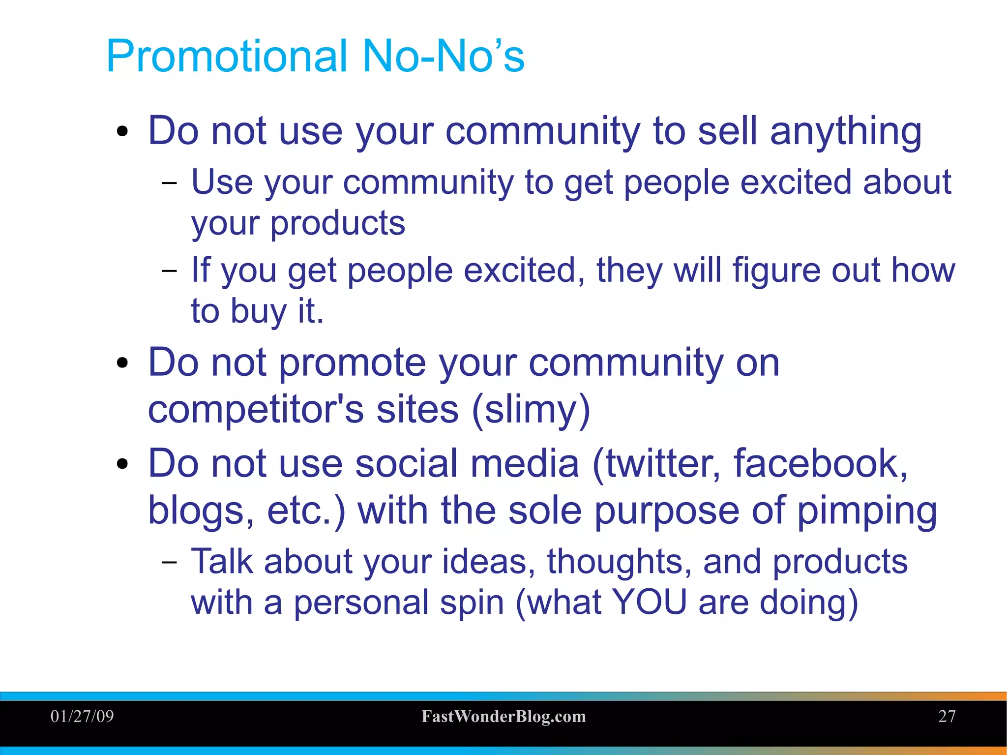 01/27/09 FastWonderBlog.com 27
Promotional No-No’s
● Do not use your community to sell anything
– Use your community to get people excited about
your products
– If you get people excited, they will figure out how
to buy it.
● Do not promote your community on
competitor's sites (slimy)
● Do not use social media (twitter, facebook,
blogs, etc.) with the sole purpose of pimping
– Talk about your ideas, thoughts, and products
with a personal spin (what YOU are doing)
27
 
