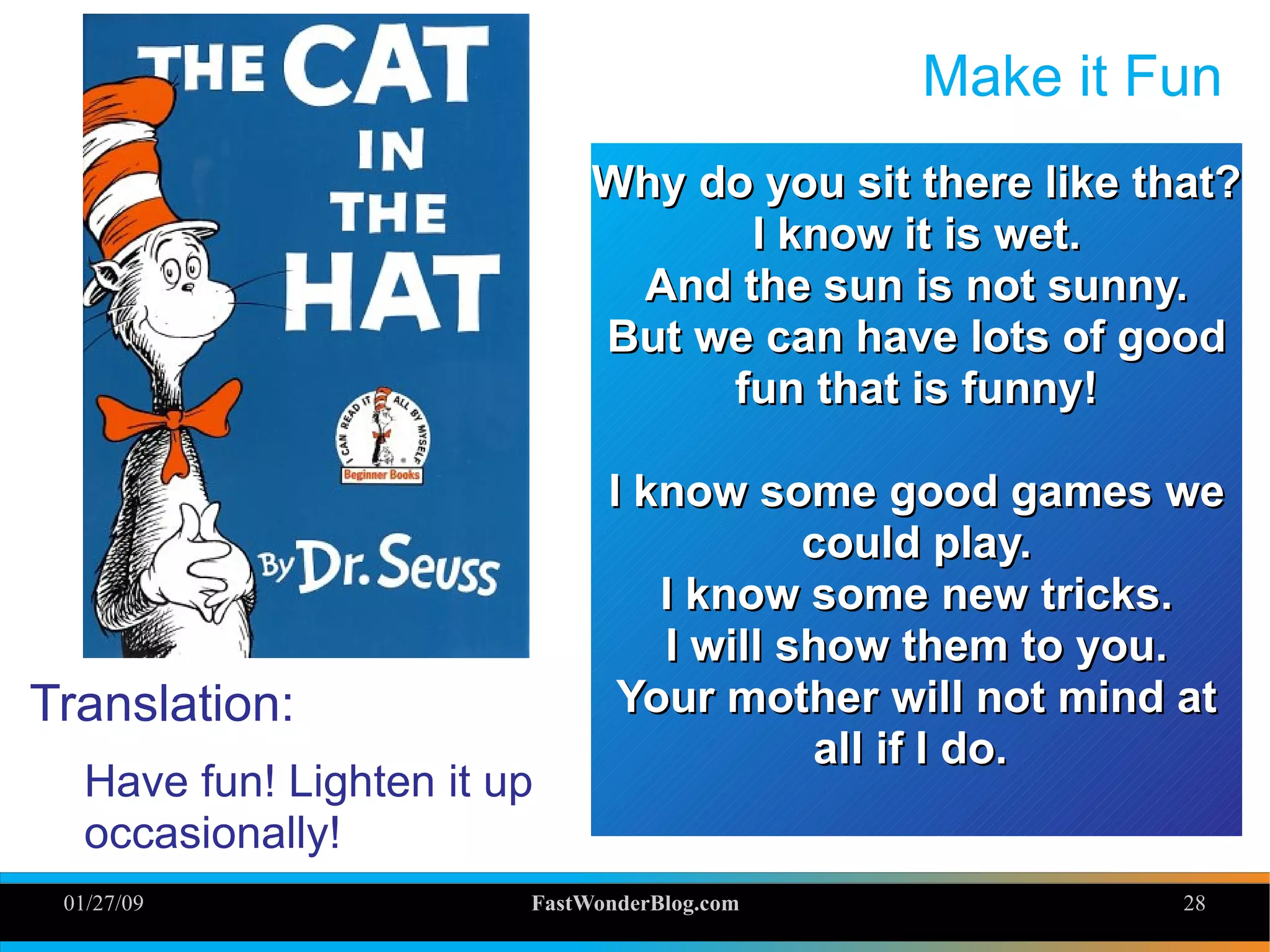 01/27/09 FastWonderBlog.com 28
Make it Fun
Translation:
Have fun! Lighten it up
occasionally!
Why do you sit there like that?Why do you sit there like that?
I know it is wet.I know it is wet.
And the sun is not sunny.And the sun is not sunny.
But we can have lots of goodBut we can have lots of good
fun that is funny!fun that is funny!
I know some good games weI know some good games we
could play.could play.
I know some new tricks.I know some new tricks.
I will show them to you.I will show them to you.
Your mother will not mind atYour mother will not mind at
all if I do.all if I do.
 