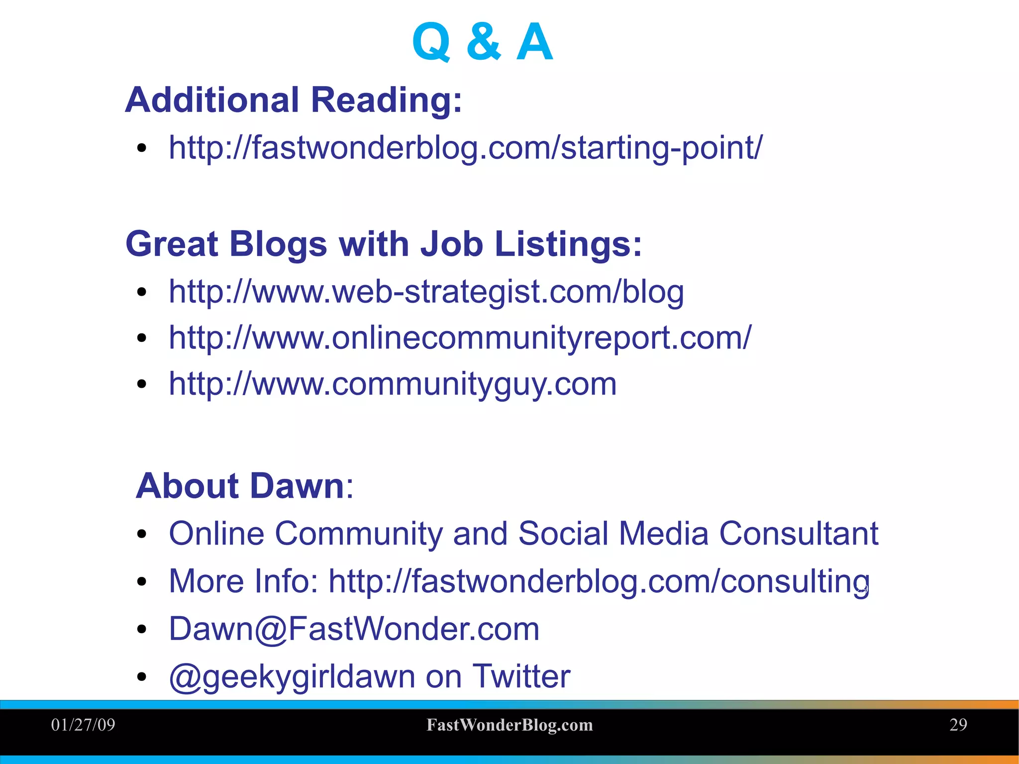 01/27/09 FastWonderBlog.com 29
Q & A
Additional Reading:
● http://fastwonderblog.com/starting-point/
Great Blogs with Job Listings:
● http://www.web-strategist.com/blog
● http://www.onlinecommunityreport.com/
● http://www.communityguy.com
About Dawn:
● Online Community and Social Media Consultant
● More Info: http://fastwonderblog.com/consulting
● Dawn@FastWonder.com
● @geekygirldawn on Twitter
29
 