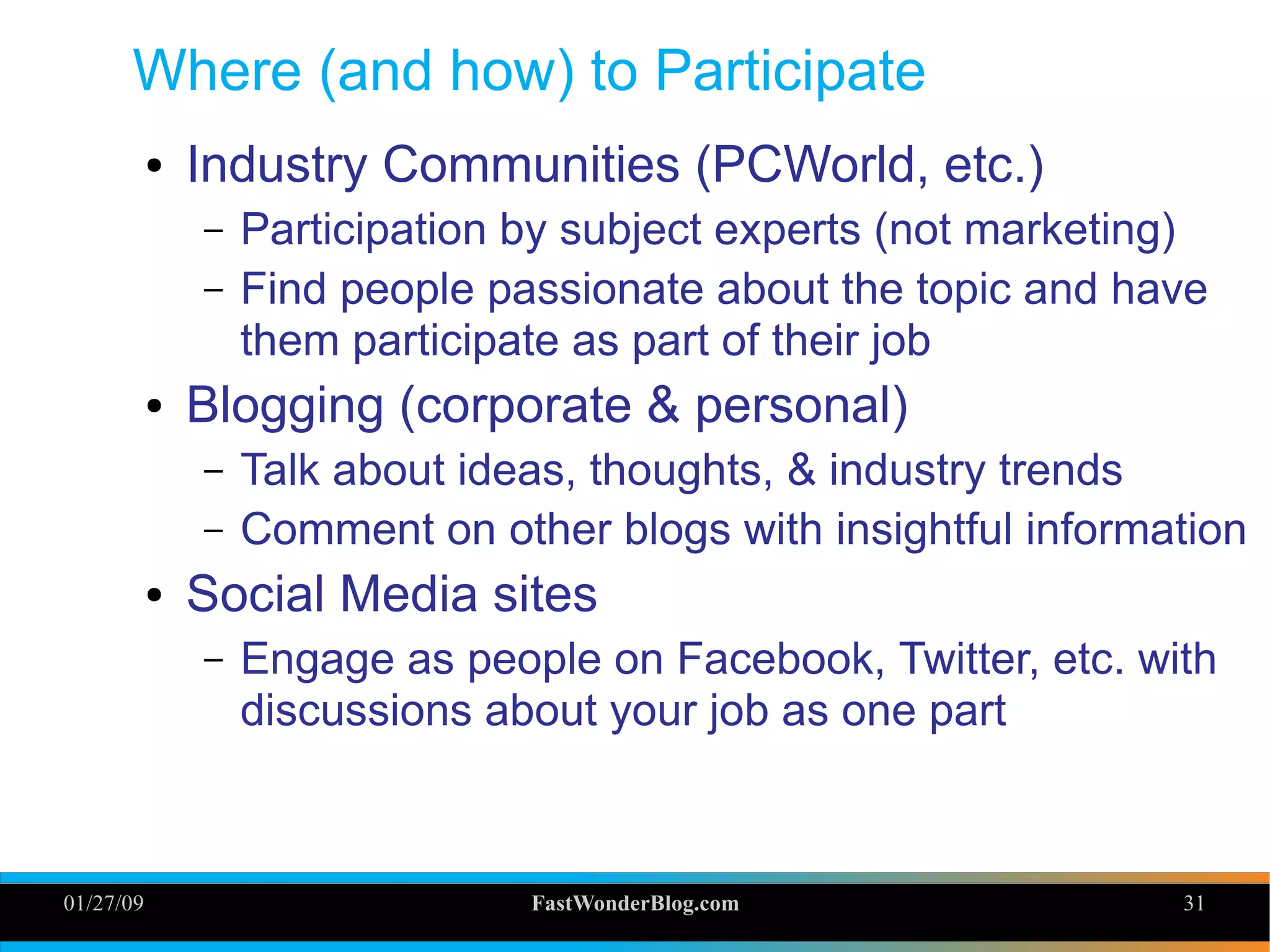 01/27/09 FastWonderBlog.com 31
Where (and how) to Participate
● Industry Communities (PCWorld, etc.)
– Participation by subject experts (not marketing)
– Find people passionate about the topic and have
them participate as part of their job
● Blogging (corporate & personal)
– Talk about ideas, thoughts, & industry trends
– Comment on other blogs with insightful information
● Social Media sites
– Engage as people on Facebook, Twitter, etc. with
discussions about your job as one part 31
 