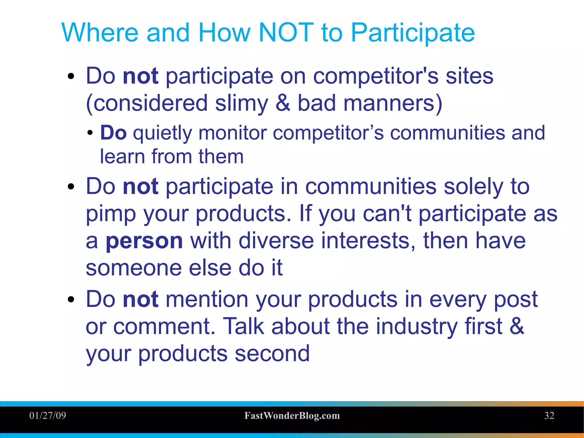 01/27/09 FastWonderBlog.com 32
Where and How NOT to Participate
● Do not participate on competitor's sites
(considered slimy & bad manners)
• Do quietly monitor competitor’s communities and
learn from them
● Do not participate in communities solely to
pimp your products. If you can't participate as
a person with diverse interests, then have
someone else do it
● Do not mention your products in every post
or comment. Talk about the industry first &
your products second
32
 