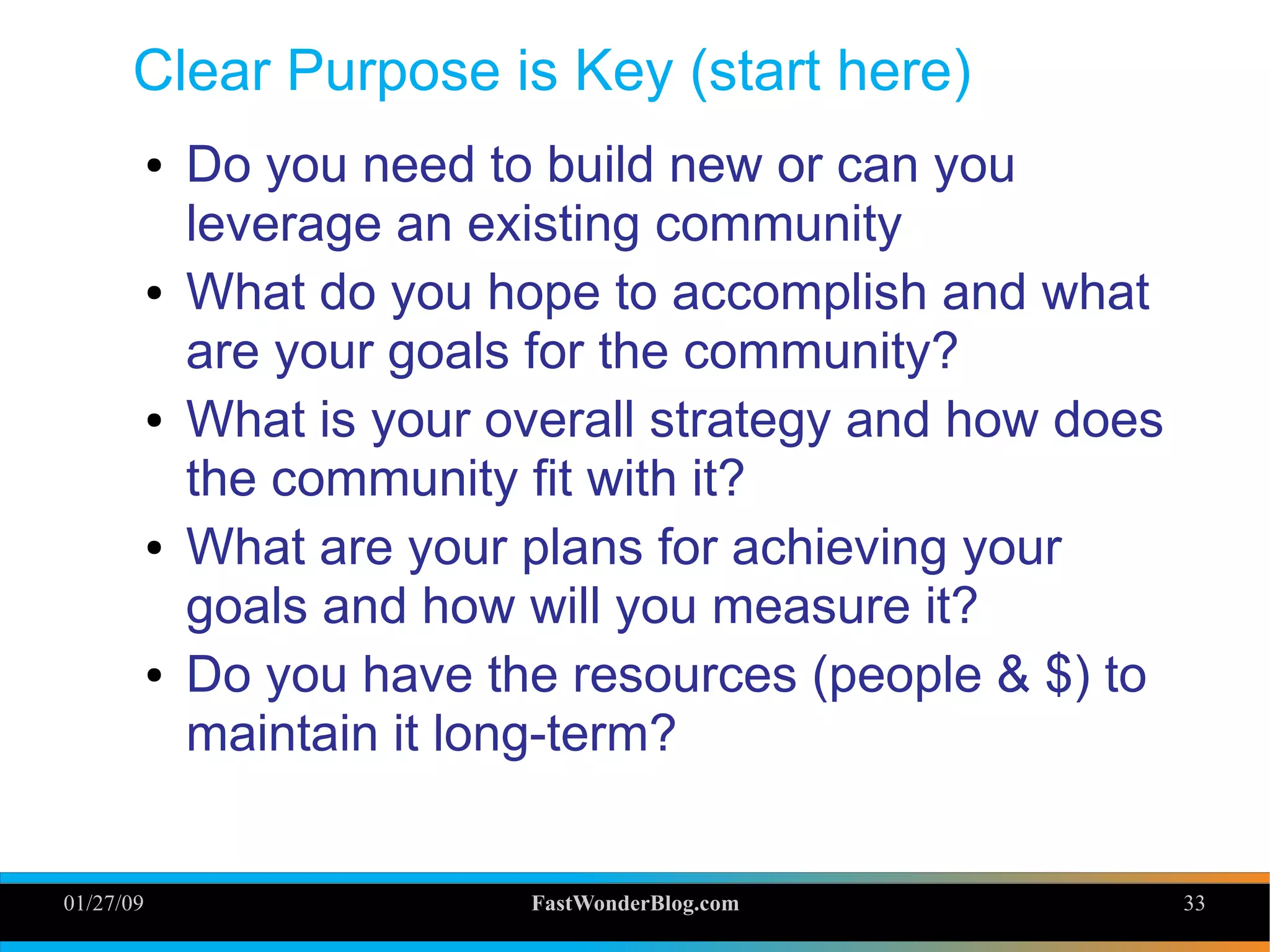 01/27/09 FastWonderBlog.com 33
Clear Purpose is Key (start here)
● Do you need to build new or can you
leverage an existing community
● What do you hope to accomplish and what
are your goals for the community?
● What is your overall strategy and how does
the community fit with it?
● What are your plans for achieving your
goals and how will you measure it?
● Do you have the resources (people & $) to
maintain it long-term? 33
 