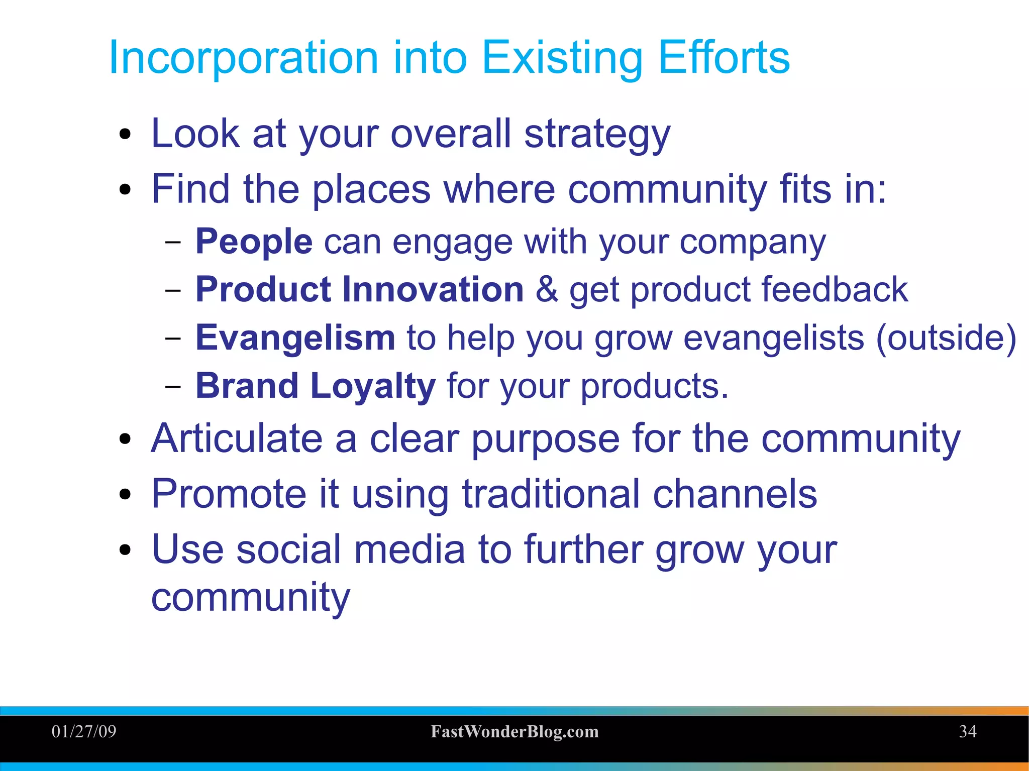 01/27/09 FastWonderBlog.com 34
Incorporation into Existing Efforts
● Look at your overall strategy
● Find the places where community fits in:
– People can engage with your company
– Product Innovation & get product feedback
– Evangelism to help you grow evangelists (outside)
– Brand Loyalty for your products.
● Articulate a clear purpose for the community
● Promote it using traditional channels
● Use social media to further grow your
community 34
 