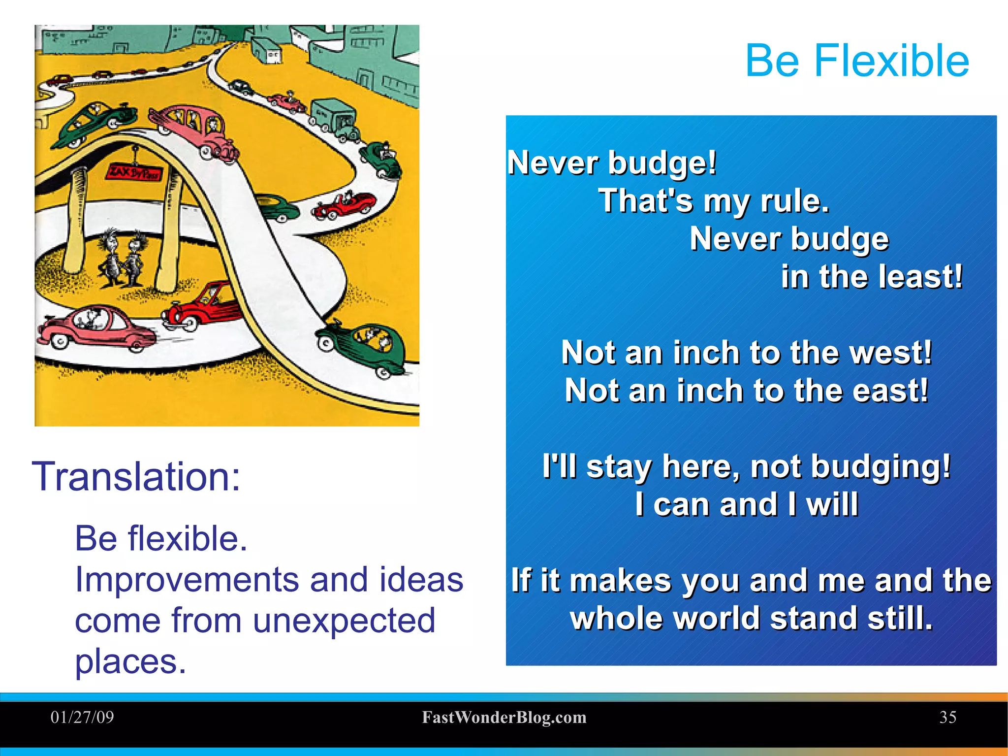 01/27/09 FastWonderBlog.com 35
Be Flexible
Translation:
Be flexible.
Improvements and ideas
come from unexpected
places.
Never budge!Never budge!
That's my rule.That's my rule.
Never budgeNever budge
in the least!in the least!
Not an inch to the west!Not an inch to the west!
Not an inch to the east!Not an inch to the east!
I'll stay here, not budging!I'll stay here, not budging!
I can and I willI can and I will
If it makes you and me and theIf it makes you and me and the
whole world stand still.whole world stand still.
 