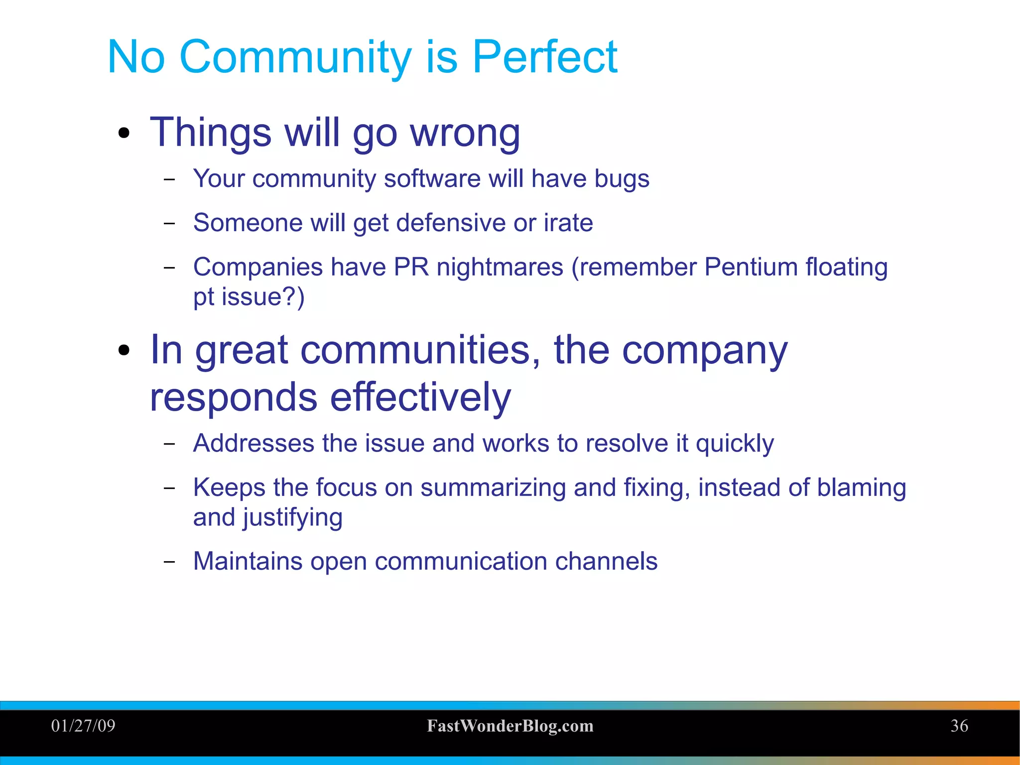 01/27/09 FastWonderBlog.com 36
No Community is Perfect
● Things will go wrong
– Your community software will have bugs
– Someone will get defensive or irate
– Companies have PR nightmares (remember Pentium floating
pt issue?)
● In great communities, the company
responds effectively
– Addresses the issue and works to resolve it quickly
– Keeps the focus on summarizing and fixing, instead of blaming
and justifying
– Maintains open communication channels
36
 