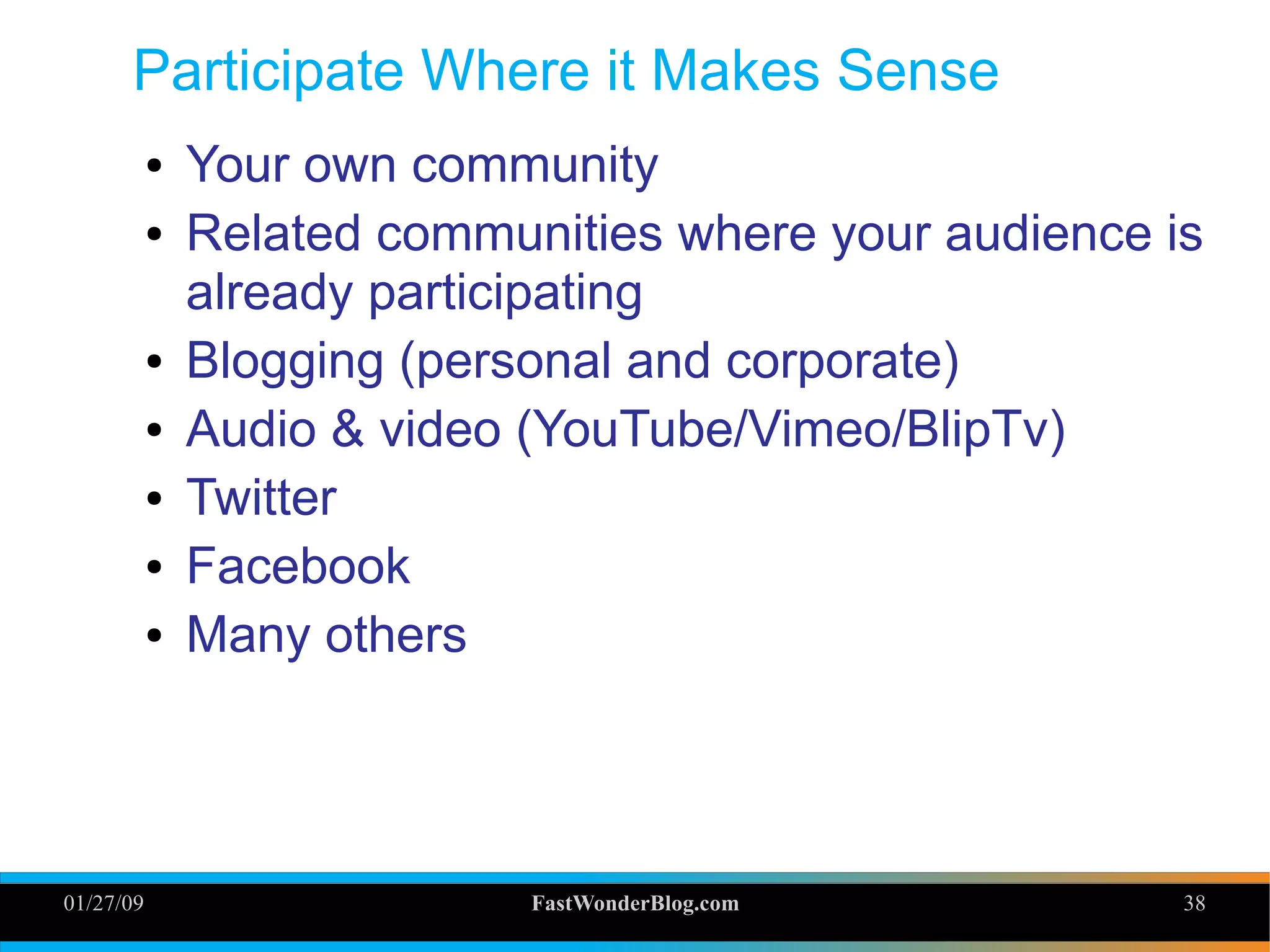 01/27/09 FastWonderBlog.com 38
Participate Where it Makes Sense
● Your own community
● Related communities where your audience is
already participating
● Blogging (personal and corporate)
● Audio & video (YouTube/Vimeo/BlipTv)
● Twitter
● Facebook
● Many others
38
 