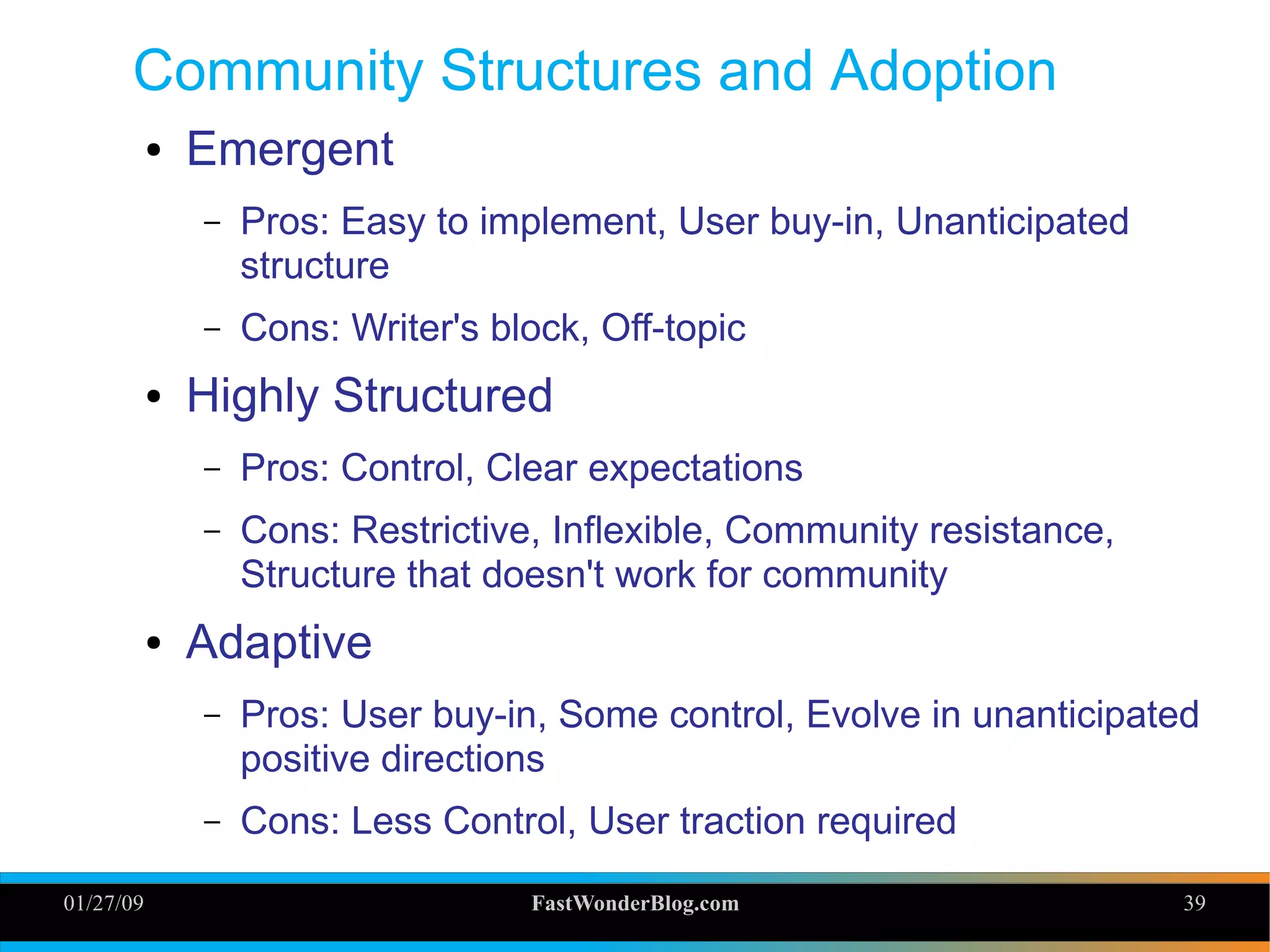 01/27/09 FastWonderBlog.com 39
Community Structures and Adoption
● Emergent
– Pros: Easy to implement, User buy-in, Unanticipated
structure
– Cons: Writer's block, Off-topic
● Highly Structured
– Pros: Control, Clear expectations
– Cons: Restrictive, Inflexible, Community resistance,
Structure that doesn't work for community
● Adaptive
– Pros: User buy-in, Some control, Evolve in unanticipated
positive directions
– Cons: Less Control, User traction required
39
 