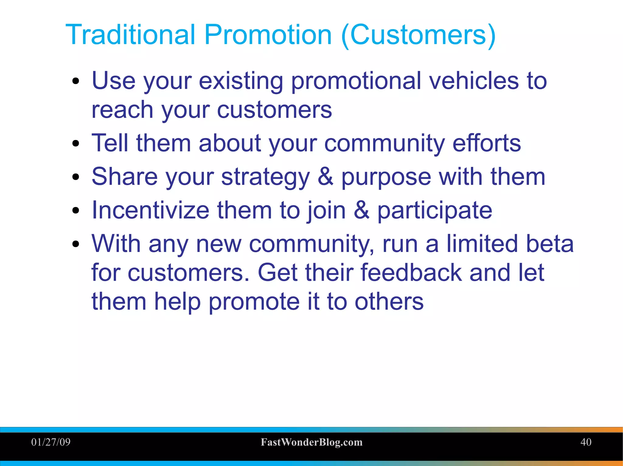 01/27/09 FastWonderBlog.com 40
Traditional Promotion (Customers)
● Use your existing promotional vehicles to
reach your customers
● Tell them about your community efforts
● Share your strategy & purpose with them
● Incentivize them to join & participate
● With any new community, run a limited beta
for customers. Get their feedback and let
them help promote it to others
40
 