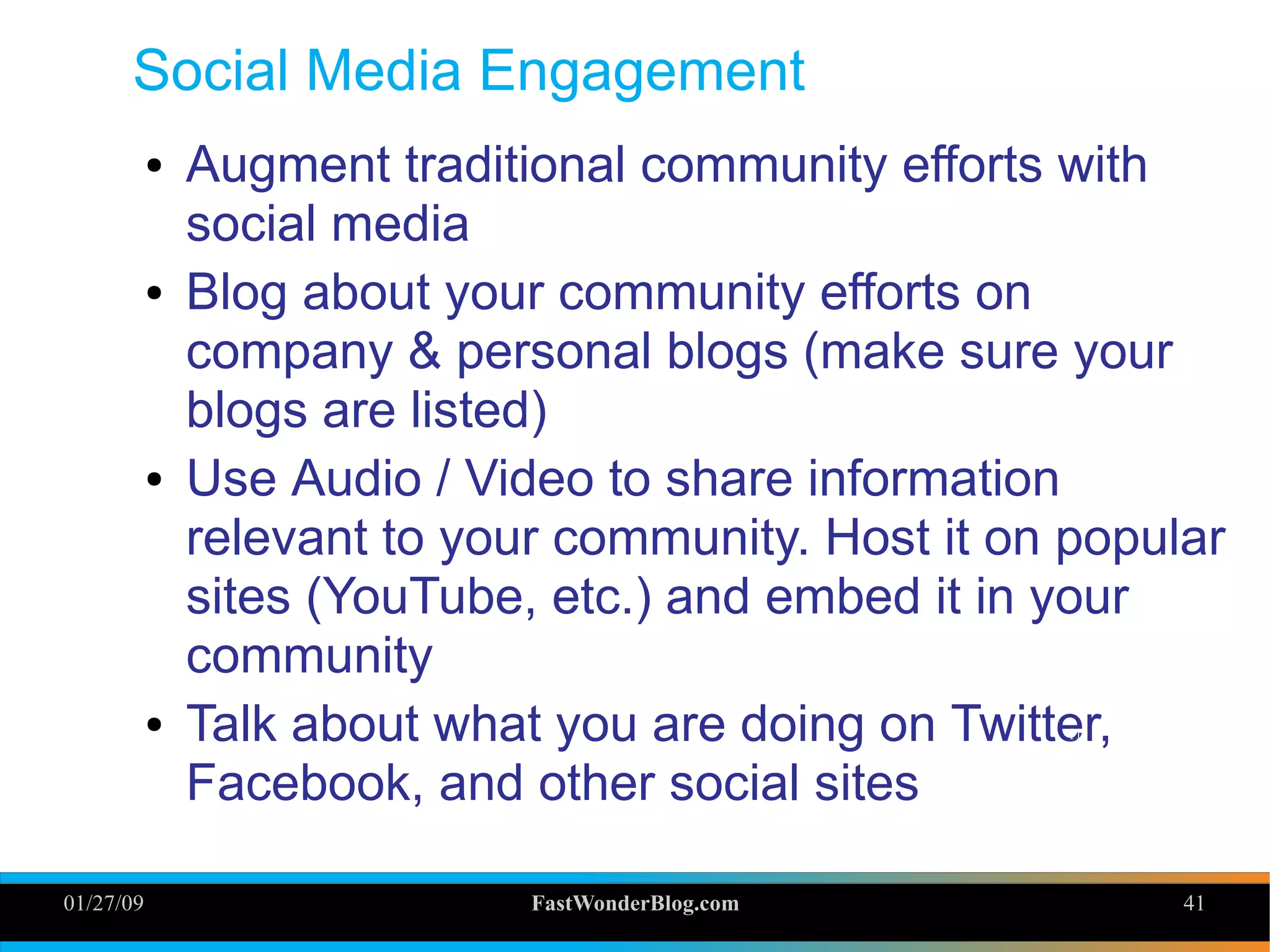 01/27/09 FastWonderBlog.com 41
Social Media Engagement
● Augment traditional community efforts with
social media
● Blog about your community efforts on
company & personal blogs (make sure your
blogs are listed)
● Use Audio / Video to share information
relevant to your community. Host it on popular
sites (YouTube, etc.) and embed it in your
community
● Talk about what you are doing on Twitter,
Facebook, and other social sites
41
 