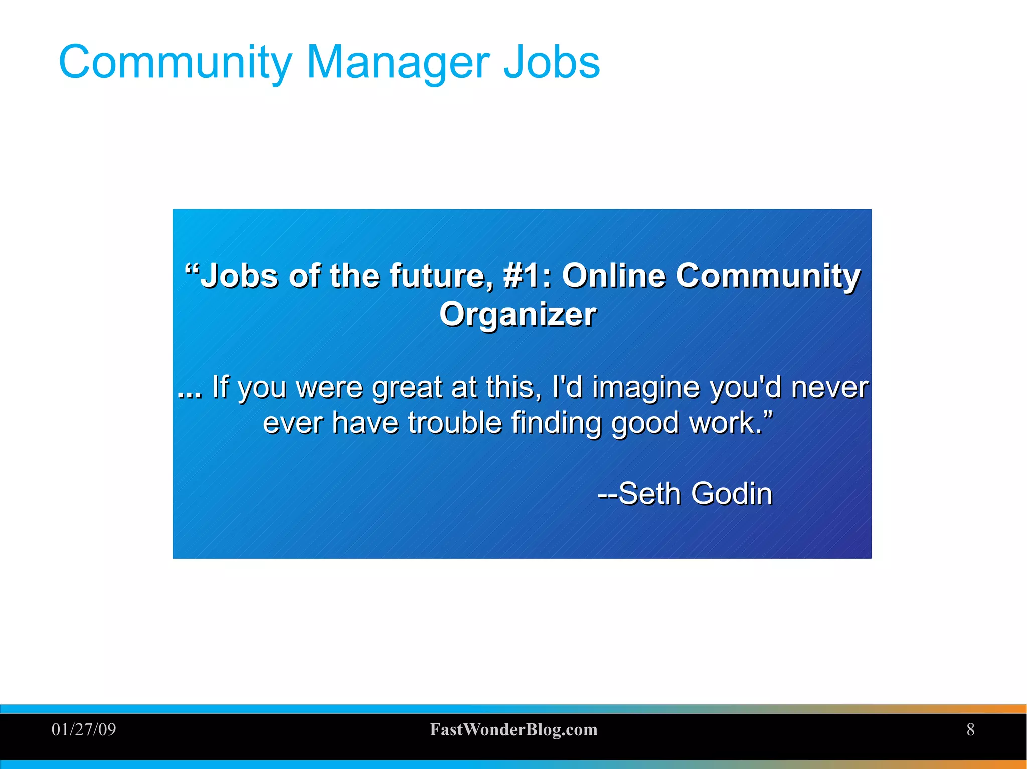 01/27/09 FastWonderBlog.com 8
Community Manager Jobs
““Jobs of the future, #1: Online CommunityJobs of the future, #1: Online Community
OrganizerOrganizer
...... If you were great at this, I'd imagine you'd neverIf you were great at this, I'd imagine you'd never
ever have trouble finding good work.”ever have trouble finding good work.”
--Seth Godin--Seth Godin
 
