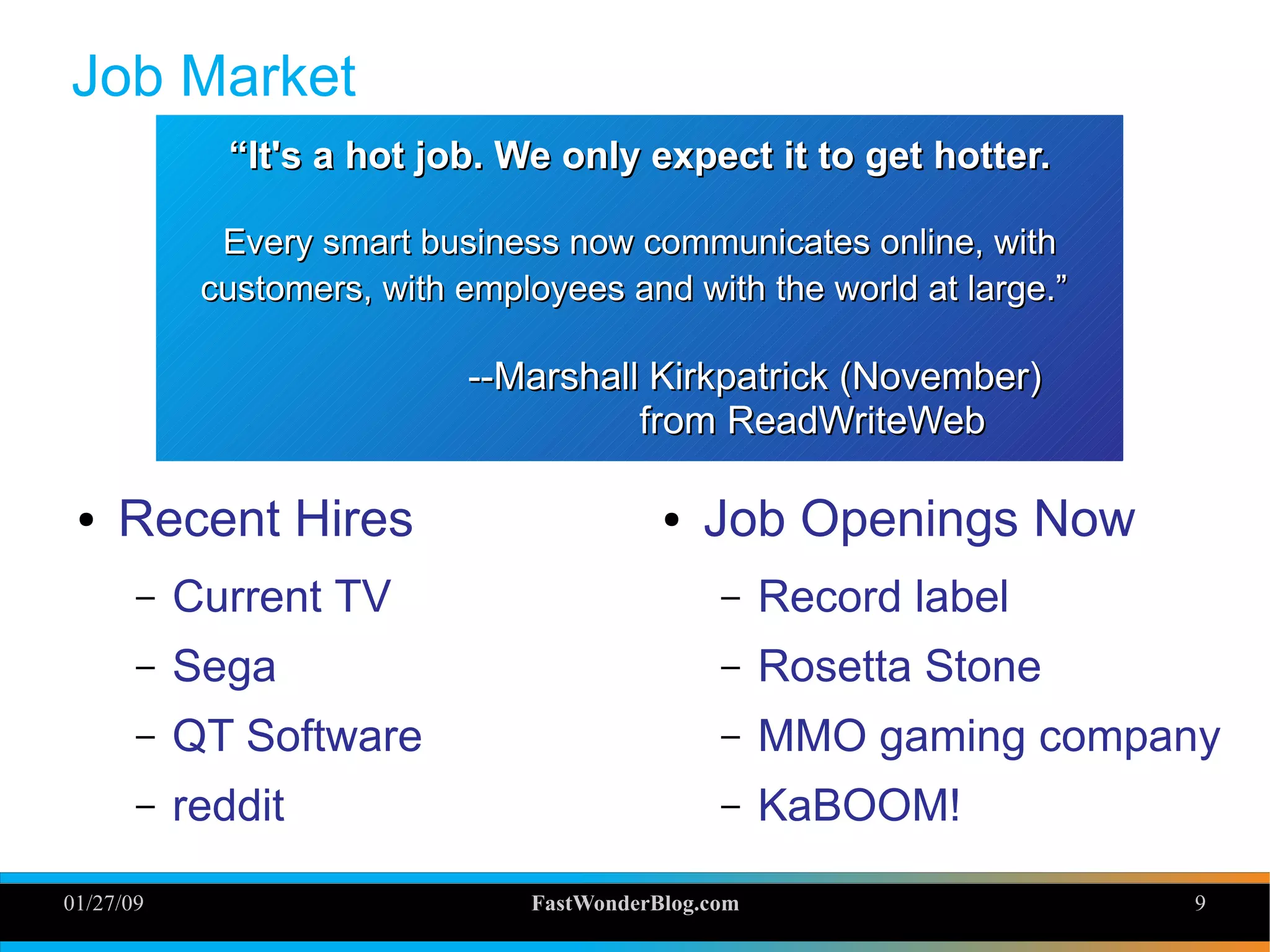 01/27/09 FastWonderBlog.com 9
Job Market
● Recent Hires
– Current TV
– Sega
– QT Software
– reddit
““It's a hot job. We only expect it to get hotter.It's a hot job. We only expect it to get hotter.
Every smart business now communicates online, withEvery smart business now communicates online, with
customers, with employees and with the world at large.”customers, with employees and with the world at large.”
--Marshall Kirkpatrick (November)--Marshall Kirkpatrick (November)
from ReadWriteWebfrom ReadWriteWeb
● Job Openings Now
– Record label
– Rosetta Stone
– MMO gaming company
– KaBOOM!
 