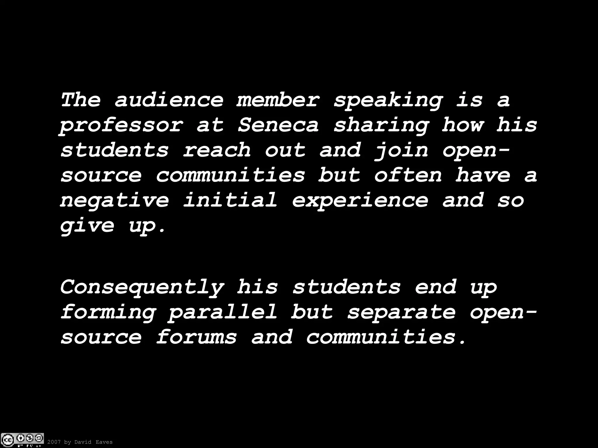 The audience member speaking is a professor at Seneca sharing how his students reach out and join open-source communities but often have a negative initial experience and so give up. Consequently his students end up forming parallel but separate open-source forums and communities. 
