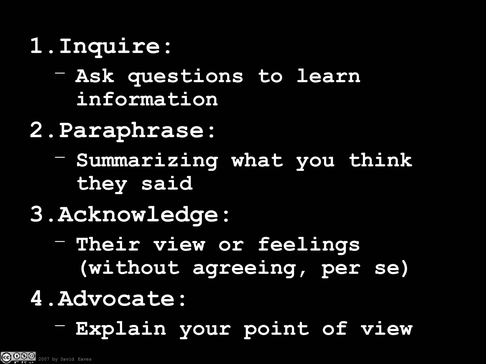Inquire: Ask questions to learn information Paraphrase: Summarizing what you think they said Acknowledge: Their view or feelings (without agreeing, per se) Advocate: Explain your point of view 