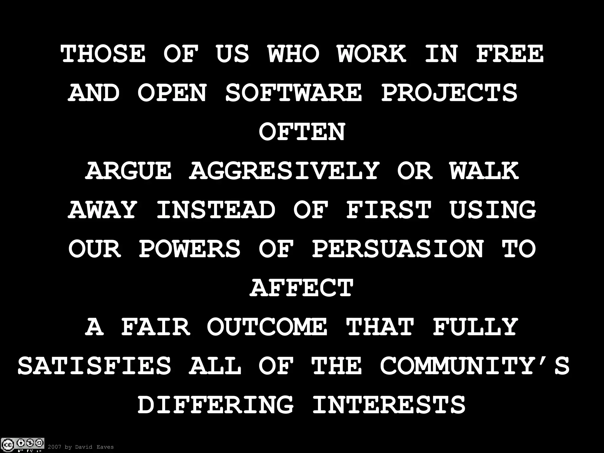 THOSE OF US WHO WORK IN FREE AND OPEN SOFTWARE PROJECTS  OFTEN ARGUE AGGRESIVELY OR WALK AWAY INSTEAD OF FIRST USING OUR POWERS OF PERSUASION TO AFFECT A FAIR OUTCOME THAT FULLY SATISFIES ALL OF THE COMMUNITY’S  DIFFERING INTERESTS 