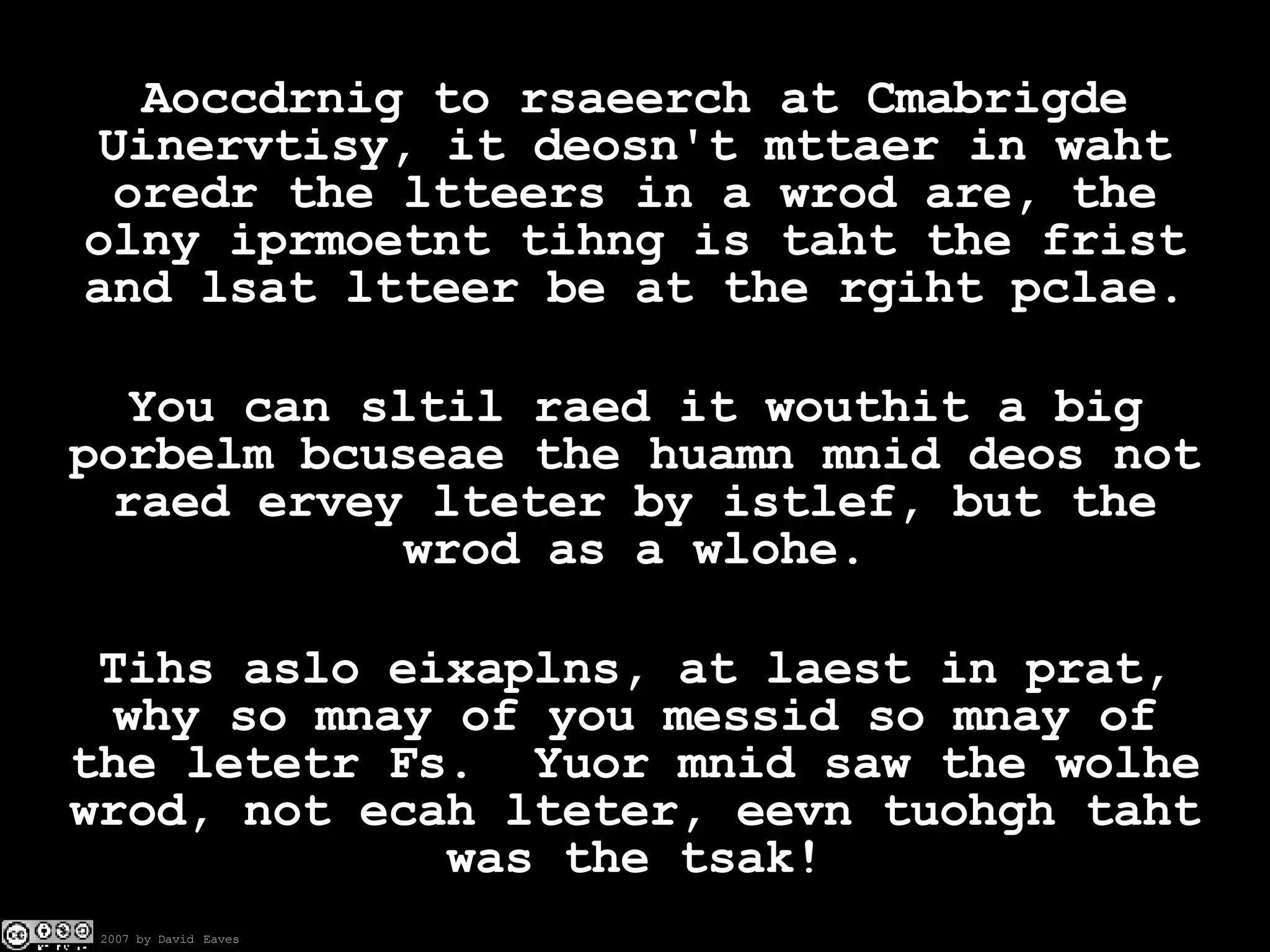 Aoccdrnig to rsaeerch at Cmabrigde Uinervtisy, it deosn't mttaer in waht oredr the ltteers in a wrod are, the olny iprmoetnt tihng is taht the frist and lsat ltteer be at the rgiht pclae. You can sltil raed it wouthit a big porbelm bcuseae the huamn mnid deos not raed ervey lteter by istlef, but the wrod as a wlohe. Tihs aslo eixaplns, at laest in prat, why so mnay of you messid so mnay of the letetr Fs.  Yuor mnid saw the wolhe wrod, not ecah lteter, eevn tuohgh taht was the tsak! 