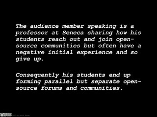 The audience member speaking is a professor at Seneca sharing how his students reach out and join open-source communities but often have a negative initial experience and so give up. Consequently his students end up forming parallel but separate open-source forums and communities. 