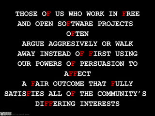 THOSE O F  US WHO WORK IN  F REE AND OPEN SO F TWARE PROJECTS  O F TEN ARGUE AGGRESIVELY OR WALK AWAY INSTEAD O F   F IRST USING OUR POWERS O F  PERSUASION TO A FF ECT A  F AIR OUTCOME THAT  F ULLY SATIS F IES ALL O F  THE COMMUNITY’S  DI FF ERING INTERESTS 