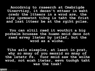 Aoccdrnig to rsaeerch at Cmabrigde Uinervtisy, it deosn't mttaer in waht oredr the ltteers in a wrod are, the olny iprmoetnt tihng is taht the frist and lsat ltteer be at the rgiht pclae. You can sltil raed it wouthit a big porbelm bcuseae the huamn mnid deos not raed ervey lteter by istlef, but the wrod as a wlohe. Tihs aslo eixaplns, at laest in prat, why so mnay of you messid so mnay of the letetr Fs.  Yuor mnid saw the wolhe wrod, not ecah lteter, eevn tuohgh taht was the tsak! 