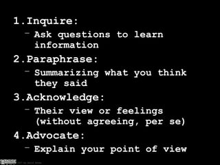 Inquire: Ask questions to learn information Paraphrase: Summarizing what you think they said Acknowledge: Their view or feelings (without agreeing, per se) Advocate: Explain your point of view 