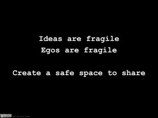 Ideas are fragile Egos are fragile Create a safe space to share 