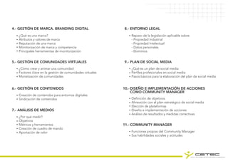 GESTIÓN DE MARCA. BRANDING DIGITAL4.-
¿Qué es una marca?
Atributos y valores de marca
Reputación de una marca
Monitorización de marca y competencia
Principales herramientas de monitorización
GESTIÓN DE COMUNIDADES VIRTUALES5.-
¿Cómo crear y animar una comunidad
Factores clave en la gestión de comunidades virtuales
Monetización de comunidades
GESTIÓN DE CONTENIDOS6.-
Creación de contenidos para entornos digitales
Sindicación de contenidos
ANÁLISIS DE MEDIOS7.-
¿Por qué medir?
Objetivos
Métricas y herramientas
Creación de cuadro de mando
Aportación de valor
ENTORNO LEGAL8.-
Repaso de la legislación aplicable sobre:
- Propiedad Industrial
- Propiedad Intelectual
- Datos personales
- Dominios
PLAN DE SOCIAL MEDIA9.-
¿Qué es un plan de social media
Perfiles profesionales en social media
Pasos básicos para la elaboración del plan de social media
DISEÑO E IMPLEMENTACIÓN DE ACCIONES
COMO COMMUNITY MANAGER
10.-
Definición de objetivos.
Alineación con el plan estratégico de social media
Elección de plataformas
Diseño e implementación de acciones
Análisis de resultados y medidas correctivas
COMMUNITY MANAGER11.-
Funciones propias del Community Manager
Sus habilidades sociales y actitudes
 
