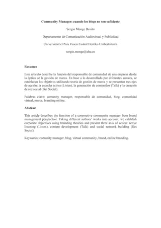 Community Manager: cuando los blogs no son suficiente

                                Sergio Monge Benito

              Departamento de Comunicación Audiovisual y Publicidad

              Universidad el País Vasco Euskal Herriko Unibertsitatea

                                sergio.monge@ehu.es



Resumen

Este articulo describe la función del responsable de comunidad de una empresa desde
la óptica de la gestión de marca. En base a lo desarrollado por diferentes autores, se
establecen los objetivos utilizando teoría de gestión de marca y se presentan tres ejes
de acción: la escucha activa (Listen), la generación de contenidos (Talk) y la creación
de red social (Get Social).

Palabras clave: comunity manager, responsable de comunidad, blog, comunidad
virtual, marca, branding online.

Abstract

This article describes the function of a corporative community manager from brand
management perspective. Taking different authors’ works into account, we establish
corporate objectives using branding theories and present three axis of action: active
listening (Listen), content development (Talk) and social network building (Get
Social).

Keywords: comunity manager, blog, virtual community, brand, online branding.
 