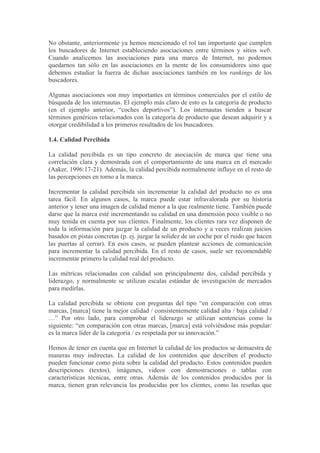 No obstante, anteriormente ya hemos mencionado el rol tan importante que cumplen
los buscadores de Internet estableciendo asociaciones entre términos y sitios web.
Cuando analicemos las asociaciones para una marca de Internet, no podemos
quedarnos tan sólo en las asociaciones en la mente de los consumidores sino que
debemos estudiar la fuerza de dichas asociaciones también en los rankings de los
buscadores.

Algunas asociaciones son muy importantes en términos comerciales por el estilo de
búsqueda de los internautas. El ejemplo más claro de esto es la categoría de producto
(en el ejemplo anterior, “coches deportivos”). Los internautas tienden a buscar
términos genéricos relacionados con la categoría de producto que desean adquirir y a
otorgar credibilidad a los primeros resultados de los buscadores.

1.4. Calidad Percibida

La calidad percibida es un tipo concreto de asociación de marca que tiene una
correlación clara y demostrada con el comportamiento de una marca en el mercado
(Aaker, 1996:17-21). Además, la calidad percibida normalmente influye en el resto de
las percepciones en torno a la marca.

Incrementar la calidad percibida sin incrementar la calidad del producto no es una
tarea fácil. En algunos casos, la marca puede estar infravalorada por su historia
anterior y tener una imagen de calidad menor a la que realmente tiene. También puede
darse que la marca esté incrementando su calidad en una dimensión poco visible o no
muy tenida en cuenta por sus clientes. Finalmente, los clientes rara vez disponen de
toda la información para juzgar la calidad de un producto y a veces realizan juicios
basados en pistas concretas (p. ej. juzgar la solidez de un coche por el ruido que hacen
las puertas al cerrar). En esos casos, se pueden plantear acciones de comunicación
para incrementar la calidad percibida. En el resto de casos, suele ser recomendable
incrementar primero la calidad real del producto.

Las métricas relacionadas con calidad son principalmente dos, calidad percibida y
liderazgo, y normalmente se utilizan escalas estándar de investigación de mercados
para medirlas.

La calidad percibida se obtiene con preguntas del tipo “en comparación con otras
marcas, [marca] tiene la mejor calidad / consistentemente calidad alta / baja calidad /
…” Por otro lado, para comprobar el liderazgo se utilizan sentencias como la
siguiente: “en comparación con otras marcas, [marca] está volviéndose más popular/
es la marca líder de la categoría / es respetada por su innovación.”

Hemos de tener en cuenta que en Internet la calidad de los productos se demuestra de
maneras muy indirectas. La calidad de los contenidos que describen el producto
pueden funcionar como pista sobre la calidad del producto. Estos contenidos pueden
descripciones (textos), imágenes, videos con demostraciones o tablas con
características técnicas, entre otras. Además de los contenidos producidos por la
marca, tienen gran relevancia las producidas por los clientes, como las reseñas que
 