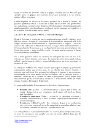 hacen los clientes del producto, tanto en la página oficial (el caso de Amazon2, por
ejemplo) como en páginas especializadas (Ciao3, por ejemplo) o en sus propias
páginas o blogs personales.

Cuando hagamos un análisis de la calidad percibida de la marca en Internet, no
podemos quedarnos sólo en la calidad en la mente de los clientes sino que tenemos
que analizar que comentarios hay dispersos sobre la marca en Internet (especialmente
aquellos accesibles a través del propio nombre de nuestra marca en los buscadores o
en la páginas de referencia de nuestro sector).

2. La tarea del Embajador de Marca (Community Manager)

Desde la óptica de la gestión de marca, resulta mucho más sencillo establecer unos
objetivos claros a la tarea del responsable de comunidad que vayan más allá de la
simple “dinamización de la comunidad” o “representación de la empresa”. Todas las
acciones del Embajador de Marca (Community Manager) deben estar encaminadas a
fortalecer el capital de su marca en la red: hacerla más conocida, generar clientes más
leales, incrementar el valor percibido en ella y fomentar asociaciones que la hagan
atractiva para sus consumidores.

Por lo tanto, podemos marcar los objetivos del Embajador de Marca en base a las
métricas que hemos definido como fuente del Capital de Marca (notoriedad, lealtad,
calidad y asociaciones) y establecer un control del progreso que se va obteniendo en
cada una de ellas.

El Embajador de Marca debe ofrecer una cara pública para la empresa y gestionar la
comunicación online que produce esta. En su relación con públicos internos y
externos, este profesional debe encarnar los valores de la marca a la que representa,
comunicando en un tono acorde con las asociaciones que se pretenda generar y
mantener. Puesto que no es cuestión de forzar al profesional a que se adapte, sería
muy razonable que las asociaciones y valores de la marca fueran tenidos en cuenta
durante el proceso de selección de personal.

El trabajo del embajador de marca tiene tres direcciones fundamentales:

      •   Escucha activa (Listen) – La monitorización de lo que se dice en torno a la
          marca y la respuesta a esos comentarios en el espacio web en el que hayan
          sido formulados.
      •   Creación de contenidos (Talk) – La creación de contenidos relevantes y
          alineados con la esencia de la marca es una de las principales herramientas de
          creación de capital.
      •   Creación de red (Get Social!) - Los contenidos de por sí son insuficientes
          para convertirse en una referencia. Es necesario tejer una red de relaciones que
          permita que esos contenidos fluyan y cumplan su función.

Los Embajadores de Marca deberían orientar sus recursos, tanto tiempo como dinero,
en estas tres direcciones para cumplir con éxito su misión. ¿Habría lugar para la

2
    http://www.amazon.com/
3
    http://www.ciao.es/
 