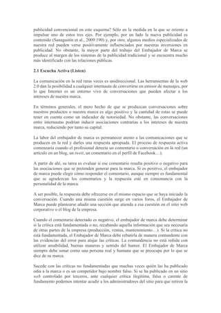 publicidad convencional en este esquema? Sólo en la medida en la que se oriente a
impulsar uno de estos tres ejes. Por ejemplo, por un lado la nueva publicidad es
contenido (Sanagustín et al., 2009:190) y, por otro, algunos medios especializados de
nuestra red pueden verse positivamente influenciados por nuestras inversiones en
publicidad. No obstante, la mayor parte del trabajo del Embajador de Marca se
produce al margen de los sistemas de la publicidad tradicional y se encuentra mucho
más identificado con las relaciones públicas.

2.1 Escucha Activa (Listen)

La comunicación en la red raras veces es unidireccional. Las herramientas de la web
2.0 dan la posibilidad a cualquier internauta de convertirse en emisor de mensajes, por
lo que Internet es un entorno vivo de conversaciones que pueden afectar a los
intereses de nuestra marca.

En términos generales, el mero hecho de que se produzcan conversaciones sobre
nuestros productos o nuestra marca es algo positivo y la cantidad de estas se puede
tener en cuenta como un indicador de notoriedad. No obstante, las conversaciones
entre internautas podrían inducir asociaciones contrarias a los intereses de nuestra
marca, reduciendo por tanto su capital.

La labor del embajador de marca es permanecer atento a las comunicaciones que se
producen en la red y darles una respuesta apropiada. El proceso de respuesta activa
comenzaría cuando el profesional detecta un comentario o conversación en la red (un
artículo en un blog, un twett, un comentario en el perfil de Facebook…).

A partir de ahí, su tarea es evaluar si ese comentario resulta positivo o negativo para
las asociaciones que se pretenden generar para la marca. Si es positivo, el embajador
de marca puede elegir cómo responder el comentario, aunque siempre es fundamental
que se agradezcan los comentarios y la respuesta esté en consonancia con la
personalidad de la marca.

A ser posible, la respuesta debe ofrecerse en el mismo espacio que se haya iniciado la
conversación. Cuando una misma cuestión surge en varios foros, el Embajador de
Marca puede plantearse añadir una sección que atienda a esa cuestión en el sitio web
corporativo o el blog de la empresa.

Cuando el comentario detectado es negativo, el embajador de marca debe determinar
si la crítica está fundamentada o no, recabando aquella información que sea necesaria
de otras partes de la empresa (producción, ventas, mantenimiento…). Si la crítica no
está fundamentada, el Embajador de Marca debe rebatirla de manera contundente con
las evidencias del error para atajar las críticas. La contundencia no está reñida con
utilizar amabilidad, buenas maneras y sentido del humor. El Embajador de Marca
siempre debe sonar como una persona real y humana que se preocupa por lo que se
dice de su marca.

Sucede con las críticas no fundamentadas que muchas veces quién las ha publicado
odia a la marca o es un competidor bajo nombre falso. Si se ha publicado en un sitio
web controlado por terceros, ante cualquier crítica ilegítima, falsa o carente de
fundamento podemos intentar acudir a los administradores del sitio para que retiren la
 
