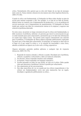 crítica. Normalmente ellos quieren que su sitio esté limpio de ese tipo de mensajes
tanto como tú. Nunca intentes silenciar de esta manera una crítica legítima (Sernovitz,
2009:179-180).

Cuando la crítica está fundamentada, el Embajador de Marca debe diseñar un plan de
acción para intentar responder a ella. Por ejemplo, si se trata de un fallo de diseño,
debería entrar en contacto con el departamento de producción o, si es un problema de
servicio postventa, con el departamento de mantenimiento. El Embajador de Marca
tendrá que realizar una labor de comunicación interna en la empresa y negociar una
solución al problema detectado.

En estos casos, tan pronto se tenga conciencia de que la crítica está fundamentada, se
debe reconocer el problema, informar a la persona que inició la conversación de que
se están tomando pasos para solucionarlo y prometerle que se le dará más información
en cuanto haya algún avance. Tan pronto como negocie internamente una solución
para el problema, el Embajador de Marca deberá responder públicamente explicando
los pasos que se han dado para solucionarlo. En principio, la respuesta se dará sólo en
el lugar en el que surgió la crítica o, si la cuestión ha trascendido a otros foros,
además se dedicará un espacio en el sitio web o el blog corporativos.

Algunos principios generales podrían aplicarse a cualquier tipo de respuesta
(Sernovitz, 2009:178-179):

   1. Responde de manera calmada y ofrécete a ayudar. Discúlpate por el problema,
      ofrécete a ayudarles a solucionarlo y dales un modo de contactarte.
   2. No discutas. Nunca respondas mientras estés enfadado.
   3. Se humano. Nunca respondas con lenguaje corporativo.
   4. Escribe pensando en todos los que leerán, no sólo en el crítico. Debe quedar
      claro que detectaste el problema e hiciste lo posible por solucionarlo.
   5. Haz seguimiento de las conversaciones.
   6. Haz algo maravilloso de vez en cuando por tus críticos (especialmente si las
      críticas son fundamentadas): envía una carta manuscrita, haz un regalo,
      discúlpate o agradéceles públicamente su crítica…
 