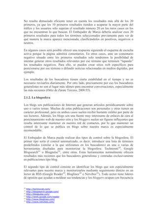 No resulta demasiado eficiente tener en cuenta los resultados más allá de los 20
primeros, ya que los 10 primeros resultados tienden a acaparar la mayor parte del
tráfico y los usuarios sólo superan el resultado número 20 en los raros casos en los
que no encuentran lo que buscan. El Embajador de Marca debería analizar esos 20
primeros resultados para todos los términos seleccionados previamente para ver de
qué manera la marca aparece mencionada, clasificándolos en positivos, negativos o
neutros.

En algunos casos será posible ofrecer una respuesta siguiendo el esquema de escucha
activa porque la página admitirá comentarios. En otros casos, ante un comentario
negativo situado entre los primeros resultados solo tendremos la posibilidad de
intentar generar otros resultados relevantes por ese término que terminen “tapando”
los resultados negativos. Para ello, se pueden crear sitios web específicos para
posicionarse por ese término o difundir noticias relacionadas en medios digitales, por
ejemplo.

Los resultados de los buscadores tienen cierta estabilidad en el tiempo y no es
necesario revisarlos diariamente. Por otro lado, precisamente por eso los buscadores
generalistas no son el lugar más idóneo para encontrar conversaciones, especialmente
las más recientes (Ortiz de Zárate Tercero, 2008:55).

2.1.2. La blogosfera

Los blogs son publicaciones de Internet que generan artículos periódicamente sobre
uno o varios temas. Muchas de estas publicaciones son personales y otras tienen un
carácter profesional, pero en ambos casos suelen recibir bastante crédito por parte de
sus lectores. Además, los blogs son una fuente muy interesante de enlaces de cara al
posicionamiento web de nuestro sitio y los bloggers suelen ser figuras influyentes que
resulta interesante mantener en nuestra red de contactos, por lo que mantener un
control de lo que se publica en blogs sobre nuestra marca es especialmente
recomendable.

El Embajador de Marca puede realizar dos tipos de control sobre la blogosfera. El
primer tipo sería el control automatizado, es decir, introducir una lista de términos
predefinidos (similar a la que utilizamos en los buscadores) en una o varias de
herramientas diseñadas para monitorizar la blogosfera: Technorati10, Google
Blogsearch11 o Blogpulse12, entre otras. Estas herramientas normalmente ofrecen
resultados más recientes que los buscadores generalistas y centradas exclusivamente
en publicaciones tipo blog.

El segundo tipo de control consiste en identificar los blogs que son especialmente
relevantes para nuestra marca y monitorizarlos mediante seguimiento directo en un
lector de RSS (Google Reader13, Bloglines14 o Netvibes15). Todo sector tiene líderes
de opinión que ayudan a moldear sus tendencias y los bloggers ocupan con frecuencia


10
     http://technorati.com/
11
     http://blogsearch.google.com/
12
     http://blogpulse.com/
13
     http://www.google.com/reader
14
     http://www.bloglines.com/
15
     http://www.netvibes.com/
 