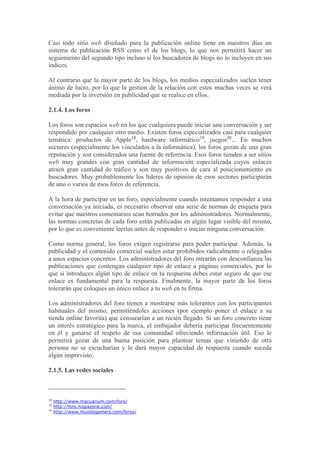 Casi todo sitio web diseñado para la publicación online tiene en nuestros días un
sistema de publicación RSS como el de los blogs, lo que nos permitirá hacer un
seguimiento del segundo tipo incluso si los buscadores de blogs no lo incluyen en sus
índices.

Al contrario que la mayor parte de los blogs, los medios especializados suelen tener
ánimo de lucro, por lo que la gestión de la relación con estos muchas veces se verá
mediada por la inversión en publicidad que se realice en ellos.

2.1.4. Los foros

Los foros son espacios web en los que cualquiera puede iniciar una conversación y ser
respondido por cualquier otro medio. Existen foros especializados casi para cualquier
temática: productos de Apple18, hardware informático19, juegos20... En muchos
sectores (especialmente los vinculados a la informática), los foros gozan de una gran
reputación y son considerados una fuente de referencia. Esos foros tienden a ser sitios
web muy grandes con gran cantidad de información especializada cuyos enlaces
atraen gran cantidad de tráfico y son muy positivos de cara al posicionamiento en
buscadores. Muy probablemente los líderes de opinión de esos sectores participarán
de uno o varios de esos foros de referencia.

A la hora de participar en un foro, especialmente cuando intentamos responder a una
conversación ya iniciada, es necesario observar una serie de normas de etiqueta para
evitar que nuestros comentarios sean borrados por los administradores. Normalmente,
las normas concretas de cada foro están publicadas en algún lugar visible del mismo,
por lo que es conveniente leerlas antes de responder o iniciar ninguna conversación.

Como norma general, los foros exigen registrarse para poder participar. Además, la
publicidad y el contenido comercial suelen estar prohibidos radicalmente o relegados
a unos espacios concretos. Los administradores del foro mirarán con desconfianza las
publicaciones que contengan cualquier tipo de enlace a páginas comerciales, por lo
que si introduces algún tipo de enlace en tu respuesta debes estar seguro de que ese
enlace es fundamental para la respuesta. Finalmente, la mayor parte de los foros
tolerarán que coloques un único enlace a tu web en tu firma.

Los administradores del foro tienen a mostrarse más tolerantes con los participantes
habituales del mismo, permitiéndoles acciones (por ejemplo poner el enlace a su
tienda online favorita) que censurarían a un recién llegado. Si un foro concreto tiene
un interés estratégico para la marca, el embajador debería participar frecuentemente
en él y ganarse el respeto de esa comunidad ofreciendo información útil. Eso le
permitirá gozar de una buena posición para plantear temas que viniendo de otra
persona no se escucharían y le dará mayor capacidad de respuesta cuando suceda
algún imprevisto.

2.1.5. Las redes sociales



18
     http://www.macuarium.com/foro/
19
     http://foro.hispazone.com/
20
     http://www.mundogamers.com/foros/
 