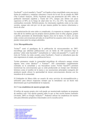 Facebook21 a nivel mundial y Tuenti22 en España se han consolidado como una nueva
forma de establecer y mantener relaciones a través de la red. En un estudio de 2009
(The Cocktail Analysis, 2010), Facebook tenía una penetración del 64% sobre la
población internauta española y Tuenti del 33%, aunque este último con picos
superiores al 80% en la franja de edad entre los 16 y los 25%. Sus números aún
continuaban creciendo. Definitivamente, los internautas españoles están en las redes
sociales, aunque aún está por ver de que manera podrán las marcas relacionarse a
través de ellas

La monitorización de estas redes es complicada y la respuesta no siempre es posible
más allá de los ámbitos que las propias marcas pueden crear en ellas: páginas, grupos
o perfiles personales de determinadas figuras clave de la marca. Es decir, en estas
redes existen conversaciones privadas en el perfil de los usuarios entre en las que sólo
pueden tomar parte los amigos admitidos.

2.1.6. Micropublicación

Twitter23 sentó el paradigma de la publicación de microcontenidos en 2007:
microblogs que admitían publicaciones con un límite de 140 caracteres bajo la
premisa “¿Qué estás haciendo?” (actualmente es “¿Qué está pasando?”). A partir del
éxito de Twitter, las redes sociales como Facebook y Tuenti se rediseñaron para dar
más importancia al estado, una publicación breve.

Twitter permanece siendo la comunidad microblogs de referencia aunque existan
algunas otras como Identica24 o Yammer25. Son comunidades completamente
centradas en la actualidad y sus buscadores (como Twitter Search26) permiten
monitorizar las conversaciones que se están produciendo en tiempo real. Introducir
términos como el nombre de la marca o sus asociaciones principales (categoría del
producto) puede ofrecer la oportunidad de iniciar conversaciones directas con los
miembros de la comunidad.

El Embajador de Marca debe ser usuario de estos servicios de micropublicación y
utilizarlos para ofrecer respuestas siempre que la inmediatez sea un factor más
determinante que la profundidad de la respuesta.

2.1.7. Las estadísticas de nuestro propio sitio

El tráfico de nuestro propio sitio web puede ser monitorizado mediante un programa
de analítica web. Una opción gratuita sobre la que se han escrito buenos manuales
(Avinash, 2007) es Google Analytics27. Podemos utilizar las estadísticas de nuestro
sitio para diferentes propósitos relacionados con la escucha activa:




21
     http://www.facebook.com/
22
     http://www.tuenti.com/
23
     http://twitter.com/
24
     http://identi.ca/
25
     https://www.yammer.com/
26
     http://search.twitter.com/
27
     http://www.google.com/analytics/
 