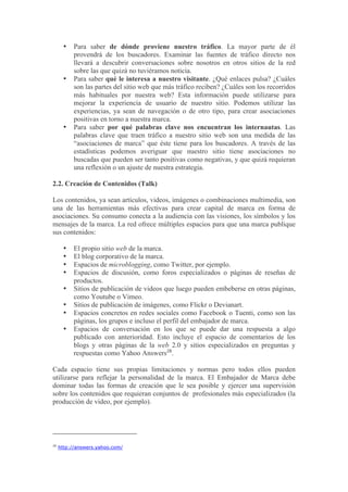 •    Para saber de dónde proviene nuestro tráfico. La mayor parte de él
           provendrá de los buscadores. Examinar las fuentes de tráfico directo nos
           llevará a descubrir conversaciones sobre nosotros en otros sitios de la red
           sobre las que quizá no tuviéramos noticia.
      •    Para saber qué le interesa a nuestro visitante. ¿Qué enlaces pulsa? ¿Cuáles
           son las partes del sitio web que más tráfico reciben? ¿Cuáles son los recorridos
           más habituales por nuestra web? Esta información puede utilizarse para
           mejorar la experiencia de usuario de nuestro sitio. Podemos utilizar las
           experiencias, ya sean de navegación o de otro tipo, para crear asociaciones
           positivas en torno a nuestra marca.
      •    Para saber por qué palabras clave nos encuentran los internautas. Las
           palabras clave que traen tráfico a nuestro sitio web son una medida de las
           “asociaciones de marca” que éste tiene para los buscadores. A través de las
           estadísticas podemos averiguar que nuestro sitio tiene asociaciones no
           buscadas que pueden ser tanto positivas como negativas, y que quizá requieran
           una reflexión o un ajuste de nuestra estrategia.

2.2. Creación de Contenidos (Talk)

Los contenidos, ya sean artículos, videos, imágenes o combinaciones multimedia, son
una de las herramientas más efectivas para crear capital de marca en forma de
asociaciones. Su consumo conecta a la audiencia con las visiones, los símbolos y los
mensajes de la marca. La red ofrece múltiples espacios para que una marca publique
sus contenidos:

      •    El propio sitio web de la marca.
      •    El blog corporativo de la marca.
      •    Espacios de microblogging, como Twitter, por ejemplo.
      •    Espacios de discusión, como foros especializados o páginas de reseñas de
           productos.
      •    Sitios de publicación de videos que luego pueden embeberse en otras páginas,
           como Youtube o Vimeo.
      •    Sitios de publicación de imágenes, como Flickr o Devianart.
      •    Espacios concretos en redes sociales como Facebook o Tuenti, como son las
           páginas, los grupos e incluso el perfil del embajador de marca.
      •    Espacios de conversación en los que se puede dar una respuesta a algo
           publicado con anterioridad. Esto incluye el espacio de comentarios de los
           blogs y otras páginas de la web 2.0 y sitios especializados en preguntas y
           respuestas como Yahoo Answers28.

Cada espacio tiene sus propias limitaciones y normas pero todos ellos pueden
utilizarse para reflejar la personalidad de la marca. El Embajador de Marca debe
dominar todas las formas de creación que le sea posible y ejercer una supervisión
sobre los contenidos que requieran conjuntos de profesionales más especializados (la
producción de video, por ejemplo).




28
     http://answers.yahoo.com/
 