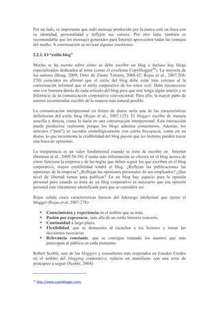 Por un lado, es importante que todo mensaje producido por la marca esté en línea con
su identidad, personalidad y reflejen sus valores. Por otro lado, también es
recomendable que los mensajes generados para Internet aprovechen todas las ventajas
del medio. A continuación se revisan algunas cuestiones:

2.2.1. El “estilo blog”

Mucho se ha escrito sobre cómo se debe escribir un blog e incluso hay blogs
especializados dedicados al tema (como el excelente Copyblogger29). La mayoría de
los autores (Boag, 2009; Ortiz de Zárate Tercero, 2008:42; Rojas et al., 2007:268-
270) coinciden en afirmar que el estilo del blog debe estar más cercano al la
conversación informal que al estilo corporativo de los sitios web. Debe reconocerse
una voz humana detrás de cada artículo del blog para que este tenga algún interés y se
diferencie de la comunicación corporativa convencional. Para ello, la mayor parte de
autores recomiendan escribir de la manera más natural posible.

La comunicación interpersonal en forma de diario sería una de las características
definitorias del estilo blog (Rojas et al., 2007:125). El blogger escribe de manera
sencilla y directa, como lo haría en una conversación interpersonal. Esta interacción
puede producirse realmente porque los blogs admiten comentarios. Además, los
artículos (“post”) se suceden cronológicamente con cierta frecuencia, como en un
diario, lo que incrementa la credibilidad del blog puesto que los lectores pueden trazar
una línea de opiniones.

La trasparencia es un valor fundamental cuando se trata de escribir en Internet
(Boronat et al., 2009:38-39). Cuanta más información se ofrezca en el blog acerca de
cómo funciona la empresa y de las reglas que deben seguir los que escriben en el blog
corporativo, mayor credibilidad tendrá el blog. ¿Reflejan las publicaciones las
opiniones de la empresa? ¿Reflejan las opiniones personales de sus empleados? ¿Qué
nivel de libertad tienen para publicar? En un blog hay espacio para la opinión
personal pero cuando se trata de un blog corporativo es necesario que esa opinión
personal este claramente identificada para que se considere así.

Rojas señala cinco características básicas del liderazgo intelectual que ejerce el
blogger (Rojas et al. 2007:278):

      •   Conocimiento y experiencia en el ámbito que se trata.
      •   Pasión por expresarse, más allá de un estilo literario concreto.
      •   Continuidad a largo plazo.
      •   Flexibilidad, que se demuestra al escuchar a los lectores y tomar las
          decisiones necesarias
      •   Relevancia constante, que se consigue tratando los asuntos que más
          preocupan al público en cada momento.

Robert Scoble, uno de los bloggers y consultores más respetados en Estados Unidos
en el ámbito del blogging corporativo, redacto un manifiesto con una serie de
principios a seguir (Scoble, 2004):


29
     http://www.copyblogger.com/
 